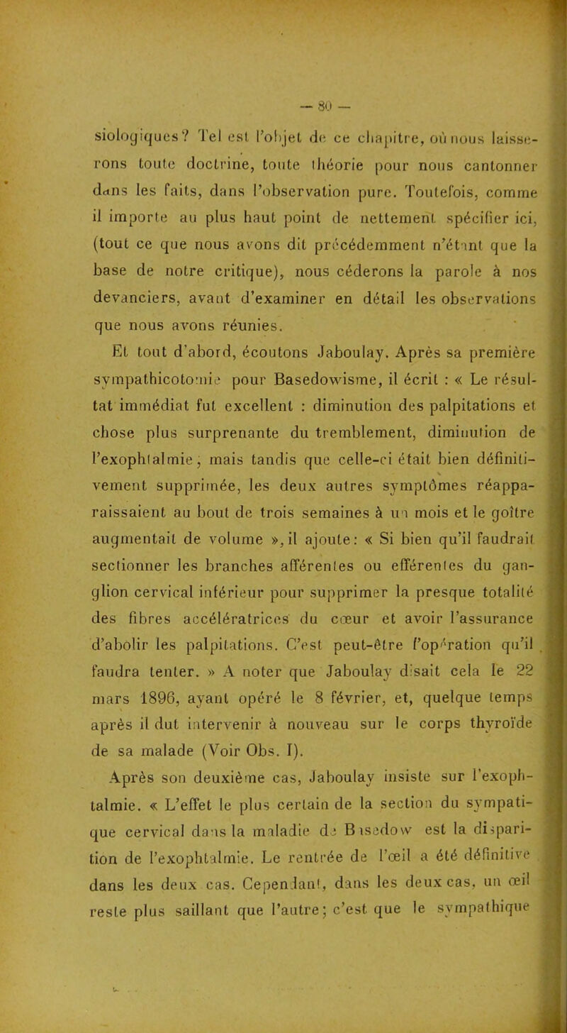 siologiques? Tel esl, l’ohjçl de ce chapitre, où nous laisse- rons toute doctrine, toute ihéorie pour nous cantonner dcins les faits, dans l’observation pure. Toutefois, comme il importe au plus haut point de nettement spécifier ici, (tout ce que nous avons dit précédemment n’étant que la base de notre critique), nous céderons la parole à nos devanciers, avant d’examiner en détail les observations que nous avons réunies. Et tout d'abord, écoutons Jaboulay. Après sa première sympathicotornie pour Basedowisme, il écrit : « Le résul- tat immédiat fut excellent : diminution des palpitations et chose plus surprenante du tremblement, diminution de l’exophtalmie, mais tandis que celle-ci était bien définiti- s veulent supprimée, les deux autres symptômes réappa- raissaient au bout de trois semaines à un mois et le goitre augmentait de volume », il ajoute: « Si bien qu’il faudrait sectionner les branches afférentes ou efférentes du gan- glion cervical inférieur pour supprimer la presque totalité des fibres accélératrices du cœur et avoir l’assurance d’abolir les palpitations. C’est peut-être ('opération qu’il faudra tenter. » A noter que Jaboulay disait cela le 22 mars 1896, ayant opéré le 8 février, et, quelque temps après il dut intervenir à nouveau sur le corps thyroïde de sa malade (Voir Obs. I). Après son deuxième cas, Jaboulay insiste sur l’exoph- talmie. « L’effet le plus certain de la section du sympati- que cervical dans la maladie de Bisedow est la dispari- tion de l’exophtalmie. Le rentrée de l’œil a été définitive dans les deux cas. Cependant, dans les deux cas, un œil reste plus saillant que l’autre; c’est que le sympathique