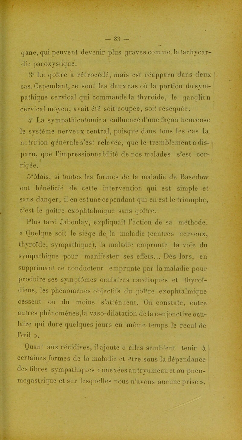 (jane, qui peuvent devenir plus graves comme la tachycar- die paroxystique. 3° Le goître a rétrocédé, mais est réapparu dans deux cas. Cependant, ce sont les deux cas où la portion du sym- pathique cervical qui commande la thvroide, le ganglicn cervical moyen, avait été soit coupée, soit réséquée. 4e La sympathicotomie a enfluencé d’une façon heureuse le système nerveux central, puisque dans tous les cas la nutrition générale s’est relevée, que le tremblement a dis- paru, que l’impressionnabilité de nos malades s’est cor- rigée. 5°Mais, si toutes les formes de la maladie de Basedow ont bénéficié de cette intervention qui est simple et sans danger, il en estune cependant qui en est le triomphe, c’est le goître exophtalmique sans goître. Plus lard Jaboulay, expliquait l’action de sa méthode. « Quelque soit le siège de la maladie (centres nerveux, thyroïde, sympathique), la maladie emprunte la voie du sympathique pour manifester ses effets... Dès lors, en supprimant ce conducteur emprunté par la maladie pour produire ses symptômes oculaires cardiaques et thyroï- diens, les phénomènes objectifs du goitre exophtalmique cessent ou du moins s’atténuent. On constate, entre autres phénomènes,la vaso-dilatation de la conjonctive ocu- laire qui dure quelques jours en même temps le recul de l’œil ». Quant aux récidives, il ajoute « elles semblent tenir k' certaines formes de la maladie et être sous Indépendance des fibres sympathiques annexées au tryumeau et au pneu- mogastrique et sur lesquelles nous n’avons aucune prise».