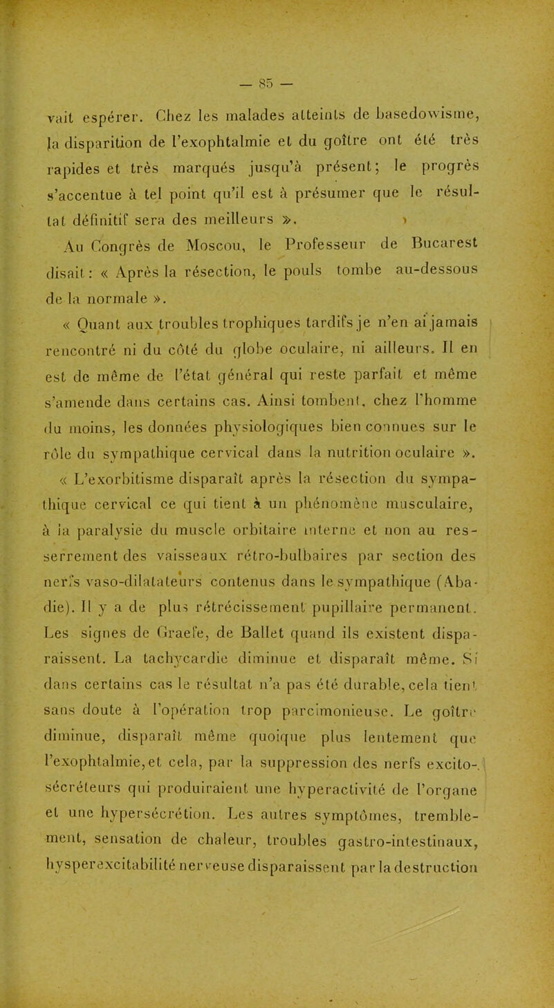 vait espérer. Chez les malades atteints de basedowisme, Ja disparition de l’exophtalmie et du goitre ont été très rapides et très marqués jusqu’à présent; le progrès s’accentue à tel point qu’il est à présumer que le résul- tat définitif sera des meilleurs ». > Au Congrès de Moscou, le Professeur de Bucarest disait: « Après la résection, le pouls tombe au-dessous de la normale ». « Quant aux troubles trophiques tardifs je n’en ai jamais rencontré ni du côté du globe oculaire, ni ailleurs. II en est de même de l’état général qui reste parfait et même s’amende dans certains cas. Ainsi tombent, chez l'homme du moins, les données physiologiques bien connues sur le rôle du sympathique cervical dans la nutrition oculaire ». « L’exorbitisme disparait après la résection du sympa- thique cervical ce qui tient à un phénomène musculaire, à la paralysie du muscle orbitaire interne et non au res- serrement des vaisseaux rétro-bulbaires par section des nerfs vaso-dilatateurs contenus dans le sympathique (Aba- die). Il y a de plus rétrécissement pupillaire permanent. Les signes de Craefe, de Ballet quand ils existent dispa- raissent. La tachycardie diminue et disparaît même. Si dans certains cas le résultat n’a pas été durable,cela tien' sans doute à l’opération trop parcimonieuse. Le goitre diminue, disparaît même quoique plus lentement que l’exophtalmie,et cela, par la suppression des nerfs excilo- sécréteurs qui produiraient une hyperactivité de l’organe et une hypersécrétion. Les autres symptômes, tremble- ment, sensation de chaleur, troubles gastro-intestinaux, hysperexcitabilité nerveuse disparaissent par la destruction