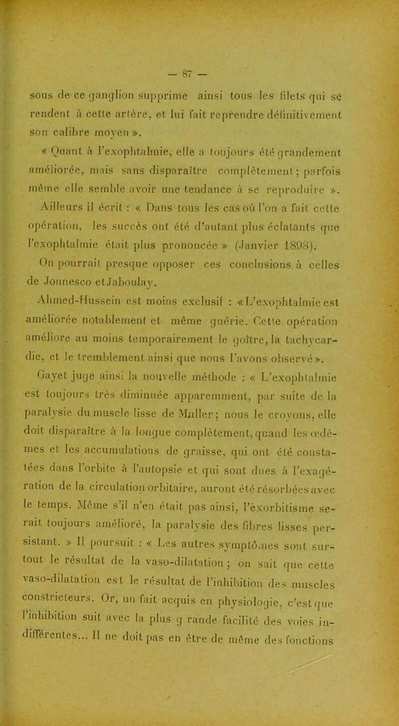 sous de ce ganglion supprime ainsi tous les filets qui sç rendent à cetfe artère, et lui fait reprendre définitivement son calibre moyen ». « Quant à l’exophtalmie, elle a toujours été grandement améliorée, mais sans disparaître complètement; parfois même elle semble avoir une tendance à se reproduire ». Ailleurs il écrit : « Dans tous les cas où l’on a fait celle opération, les succès ont été d’autant plus éclatants que l’exophtalmie était plus prononcée » (Janvier 1898). On pourrait presque opposer ces conclusions à celles de Jonnesco etJaboulay. Ahmed-Hussein est moins exclusif : «L’exophtalmieest améliorée notablement et même guérie. Cette opération améliore au moins temporairement le goitre, la tachycar- die, et le tremblement ainsi que nous l’avons observé». Gayet juge ainsi la nouvelle méthode : « L’exophtalmie est toujours très diminuée apparemment, par suite de la paralysie du muscle lisse de Muller; nous le croyons, elle doit disparaître à la longue complètement, quand les œdè- mes et les accumulations de graisse, qui ont été consta- tées dans 1 orbite à l’autopsie et qui sont dues à l’exagé- ration de la circulation orbitaire, auront été résorbées avec le temps. Même s il n’en était pas ainsi, l’èxorbitisme se- t # rait toujours amélioré, la paralysie des fibres lisses per- sistant. » II poursuit : « Les autres symptômes sont sur- tout le résultat de la vaso-dilatation ; on sait que cette vaso-dilatation est le résultat de l’inhibition des muscles constricteurs. Or, un fait acquis en physiologie, c’est que l’inhibition suit avec la plus g rande. facilité des voies in- différentes... Il ne doit pas en être de même des fonctions