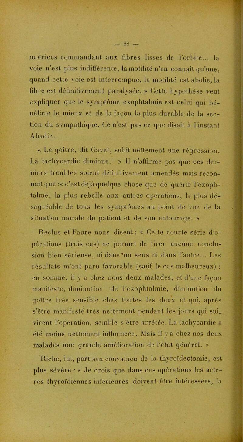 motrices commandant au.t fibres lisses de l’orbite... la voie n’est plus indifférente, la motilité n’en connaît qu’une, quand cette voie est interrompue, la motilité est abolie, la fibre est définitivement paralysée. » Cette hypothèse veut expliquer que le symptôme exophtalmie est celui qui bé- néficie le mieux et de la façon la plus durable de la sec- tion du sympathique. Ce n’est pas ce que disait à l’instant Abadie. « Le goîire, dit Gayet, subit nettement une régression. La tachycardie diminue. » 11 n’affirme pas que ces der- niers troubles soient définitivement amendés mais recon- naît que :« c’est déjà quelque chose que de guérir l’exoph- talme, la plus rebelle aux autres opérations, la plus dé- sagréable de tous les symptômes au point de vue de la situation morale du patient et de son entourage. » Reclus et Faure nous disent: « Celte courte série d’o- pérations (trois cas) ne permet de tirer aucune conclu- sion bien sérieuse, ni dans •un sens ni dans l’autre... Les résultats m’ont paru favorable (sauf le cas malheureux) : en somme, il y a chez nous deux malades, et d’une façon manifeste, diminution de l’exophtalmie, diminution du goître très sensible chez toutes les deux et qui, après s’être manifesté très nettement pendant les jours qui suL virent l’opération, semble s’être arrêtée. La tachycardie a été moins nettement influencée. Mais il y a chez nos deux malades une grande amélioration de l’état général. » Riche, lui, partisan convaincu de la thyroïdectomie, est plus sévère : « Je crois que dans ces opérations les artè- res thyroïdiennes inférieures doivent être intéressées, la