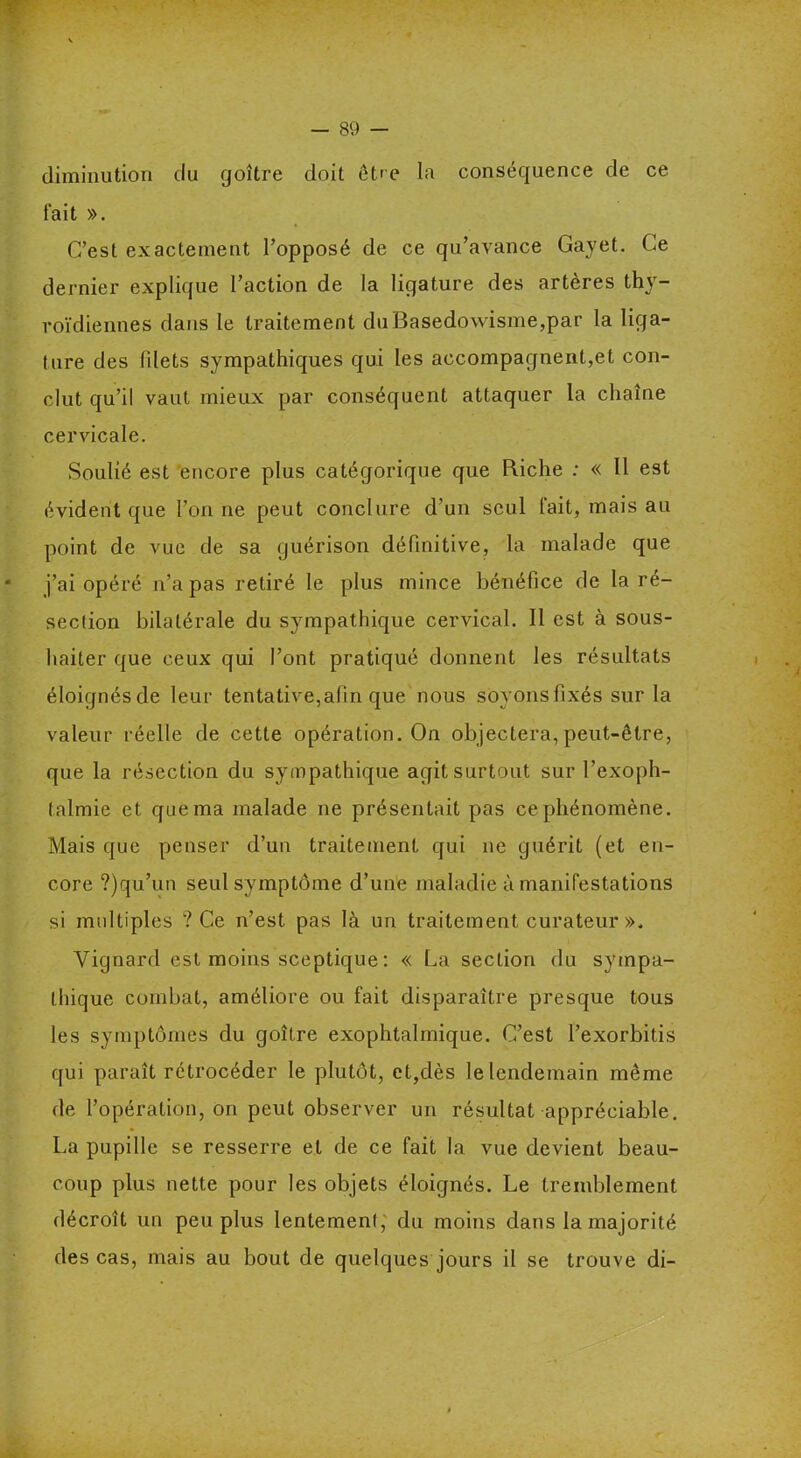diminution du goitre doit être la conséquence de ce fait ». C’est exactement l’opposé de ce qu’avance Gayet. Ce dernier explique l’action de la ligature des artères thy- roïdiennes dans le traitement du Basedowisme,par la liga- ture des filets sympathiques qui les accompagnent,et con- clut qu’il vaut mieux par conséquent attaquer la chaîne cervicale. Soulié est encore plus catégorique que Riche : « Il est évident que l’on ne peut conclure d’un seul fait, mais au point de vue de sa guérison définitive, la malade que j’ai opéré n’a pas retiré le plus mince bénéfice de la ré- section bilatérale du sympathique cervical. Il est à sous- hailer que ceux qui l’ont pratiqué donnent les résultats éloignésde leur tentative,afin que nous soyons fixés sur la valeur réelle de cette opération. On objectera,peut-être, que la résection du sympathique agit surtout sur l’exoph- talmie et que ma malade ne présentait pas ce phénomène. Mais que penser d’un traitement qui ne guérit (et en- core ?)qu’un seul symptôme d’une maladie à manifestations si multiples ? Ce n’est pas là un traitement curateur ». Vignard est moins sceptique : « La section du sympa- thique combat, améliore ou fait disparaître presque tous les symptômes du goître exophtalmique. C’est l’exorbitis qui paraît rétrocéder le plutôt, et,dès le lendemain même de l’opération, on peut observer un résultat appréciable. La pupille se resserre et de ce fait la vue devient beau- coup plus nette pour les objets éloignés. Le tremblement décroît un peu plus lentement, du moins dans la majorité des cas, mais au bout de quelques jours il se trouve di-