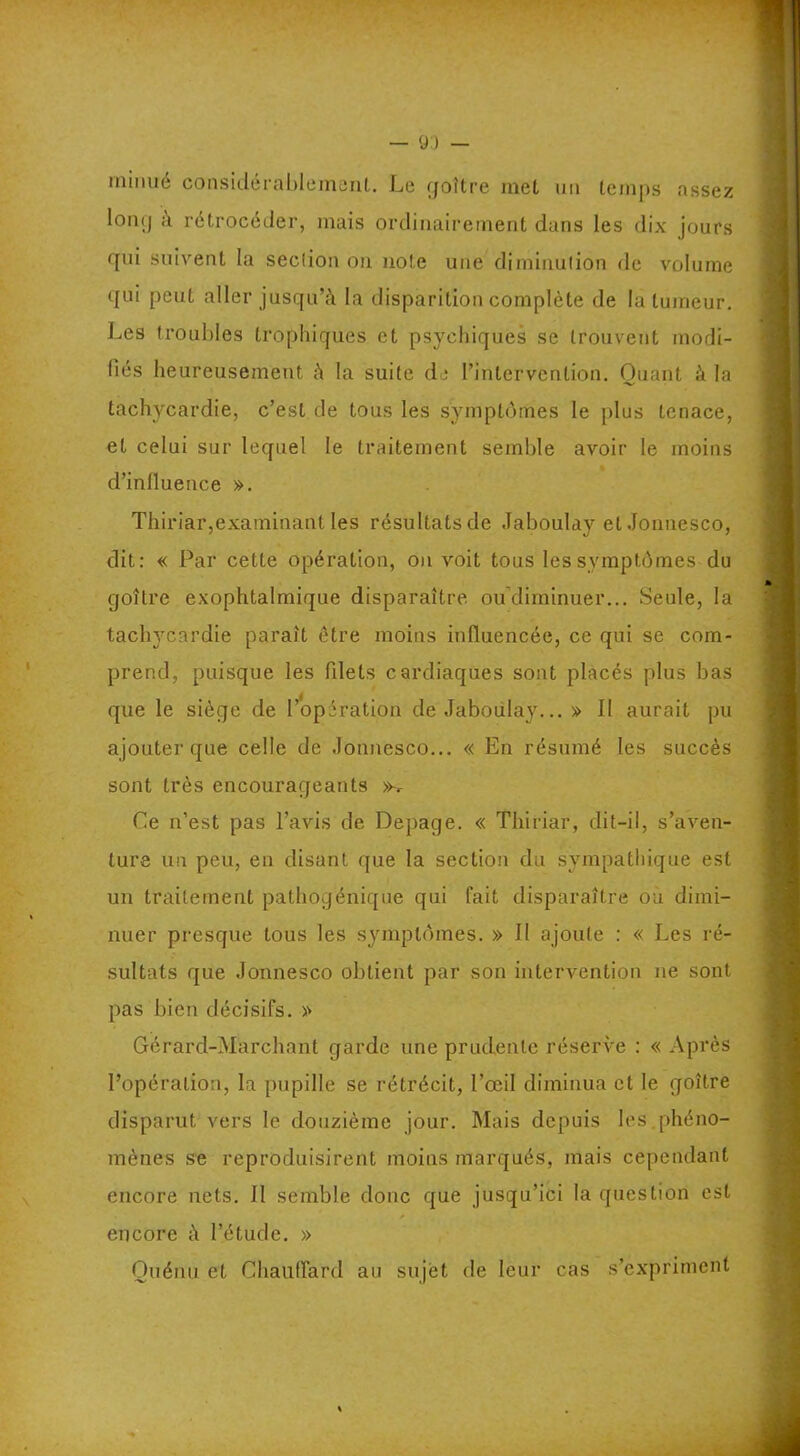 rnmué considérablement. Le goitre met un temps assez long à rétrocéder, mais ordinairement dans les dix jours qui suivent la seclion on note une diminution de volume qui peut aller jusqu’à la disparition complète de la tumeur. Les troubles trophiques et psychiques se trouvent modi- fiés heureusement à la suite de l’intervention. Quant à la tachycardie, c’est de tous les symptômes le plus tenace, et celui sur lequel le traitement semble avoir le moins d’influence ». Thiriar,examinant les résultats de Jaboulay et Jonnesco, dit: « Par cette opération, on voit tous les symptômes du goîlre exophtalmique disparaître ou diminuer... Seule, la tachycardie paraît être moins influencée, ce qui se com- prend, puisque les filets cardiaques sont placés plus bas que le siège de l’opération de Jaboulay... » Il aurait pu ajouter que celle de Jonnesco... « En résumé les succès sont très encourageants >k Ce n’est pas l’avis de Depage. « Thiriar, dit-il, s’aven- ture un peu, en disant que la section du sympathique est un traitement pathogénique qui fait disparaître ou dimi- nuer presque tous les symptômes. » Il ajoute : « Les ré- sultats que Jonnesco obtient par son intervention ne sont pas bien décisifs. » Gérard-Marchant garde une prudente réserve : « Après l’opération, la pupille se rétrécit, l’œil diminua et le goître disparut vers le douzième jour. Mais depuis les.phéno- mènes se reproduisirent moins marqués, mais cependant encore nets. 11 semble donc que jusqu’ici la question est encore à l’étude. » Ouénu et Chauffard au sujet de leur cas s’expriment