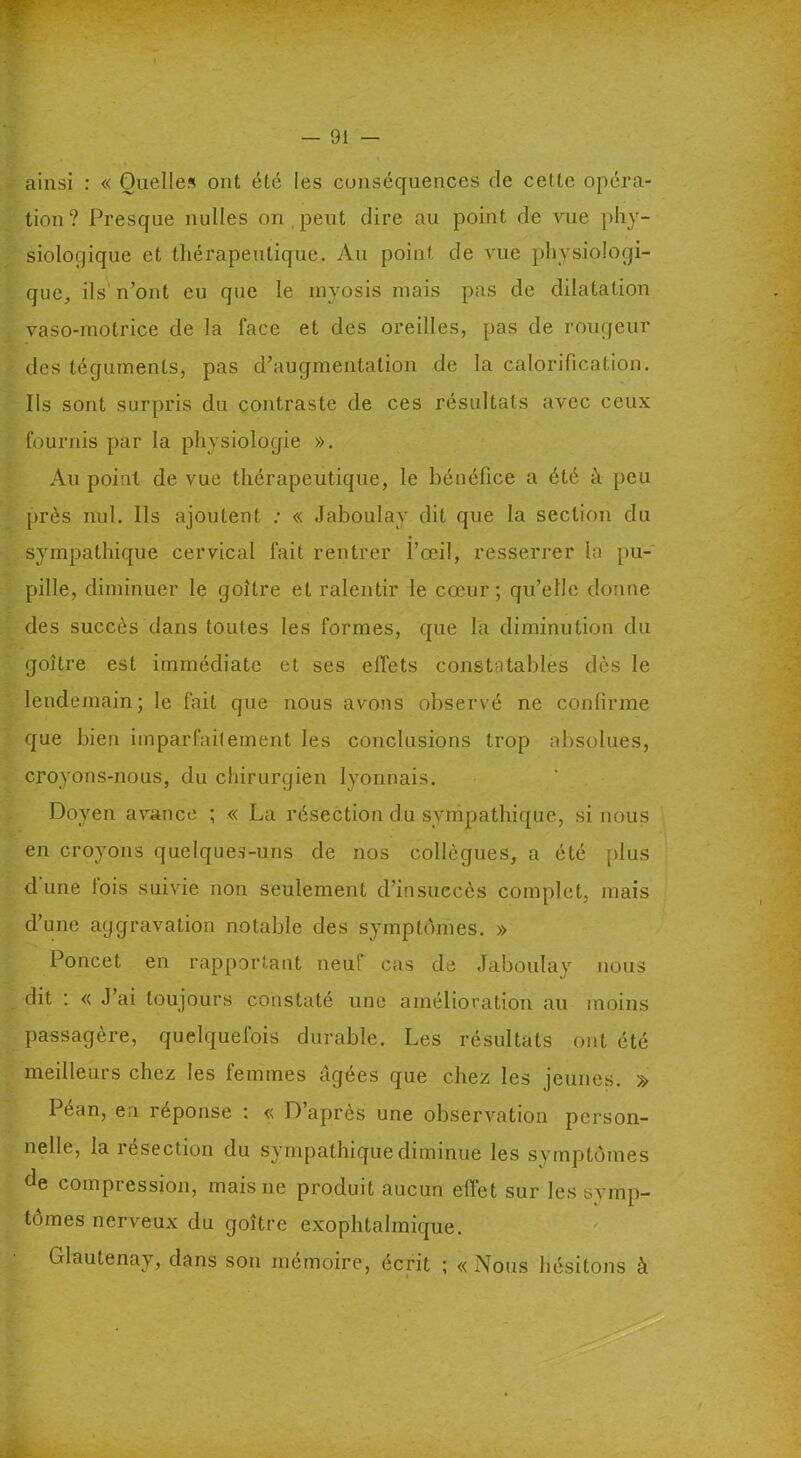 ainsi : « Quelles ont été les conséquences de celte opéra- tion? Presque nulles on peut dire au point de vue phy- siologique et thérapeutique. Au point de vue physiologi- que, ils n’ont eu que le myosis mais pas de dilatation vaso-motrice de la face et des oreilles, pas de rougeur des téguments, pas d’augmentation de la calorification. Ils sont surpris du contraste de ces résultats avec ceux fournis par la physiologie ». Au point de vue thérapeutique, le bénéfice a été à peu près nul. Ils ajoutent : « Jaboulay dit que la section du sympathique cervical fait rentrer l’œil, resserrer la pu- pille, diminuer le goitre et ralentir le cœur; qu’elle donne des succès dans toutes les formes, que la diminution du goitre est immédiate et ses effets constatables dès le lendemain; le fait que nous avons observé ne confirme que bien imparfaitement les conclusions trop absolues, croyons-nous, du chirurgien lyonnais. Doyen avance ; « La résection du sympathique, si nous en croyons quelques-uns de nos collègues, a été plus dune fois suivie non seulement d’insuccès complet, mais d’une aggravation notable des symptômes. » Poncet en rapportant neuf cas de Jaboulay nous dit : « J’ai toujours constaté une amélioration au moins passagère, quelquefois durable. Les résultats ont été meilleurs chez les femmes âgées que chez les jeunes. » Péan, en réponse : « D’après une observation person- nelle, la résection du sympathique diminue les symptômes de compression, mais ne produit aucun effet sur les svmp- tômes nerveux du goitre exophtalmique. Glautenay, dans son mémoire, écrit ; «Nous hésitons à