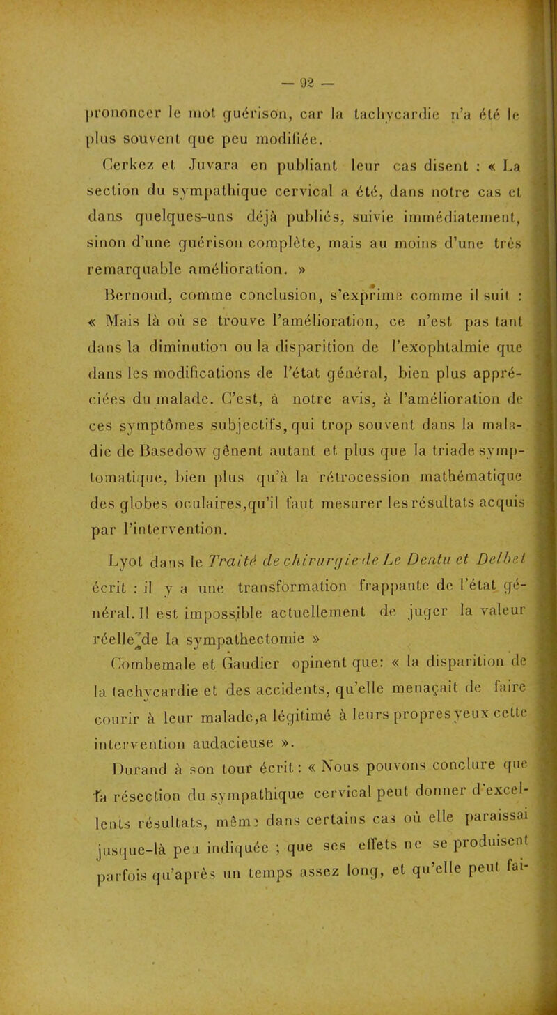 prononcer le mot guérison, car la tachycardie n’a été le plus souvent que peu modifiée. Cerkez et Juvara en publiant leur cas disent : « La section du sympathique cervical a été, dans notre cas et dans quelques-uns déjà publiés, suivie immédiatement, sinon d’une guérison complète, mais au moins d’une très remarquable amélioration. » Bernoud, comme conclusion, s’exprima comme il suit : « Mais là où se trouve l’amélioration, ce n’est pas tant dans la diminution ou la disparition de l’exophtalmie que dans les modifications de l’état général, bien plus appré- ciées du malade. C’est, à notre avis, à l’amélioration de ces svmptômes subjectifs, qui trop souvent dans la mala- die de Basedow gênent autant et plus que la triade symp- tomatique, bien plus qu’à la rétrocession mathématique des globes oculaires,qu’il faut mesurer les résultats acquis par l’intervention. Lyot dans le Traité de chirurgie de Le Dentu et Delbet écrit : il y a une transformation frappante de l’état gé- néral. Il est impossible actuellement de juger la valeur réelle^de la sympathectomie » Combemale et Gaudier opinent que: « la disparition de la tachycardie et des accidents, quelle menaçait de faire courir à leur malade,a légitimé à leurs propres yeux cette intervention audacieuse ». Durand à son tour écrit: « Nous pouvons conclure que la résection du sympathique cervical peut donner d excel- lents résultats, mêm; dans certains cas où elle paraissai jusque-là peu indiquée ; que ses effets ne se produisent parfois qu’après un temps assez long, et qu’elle peut fai-