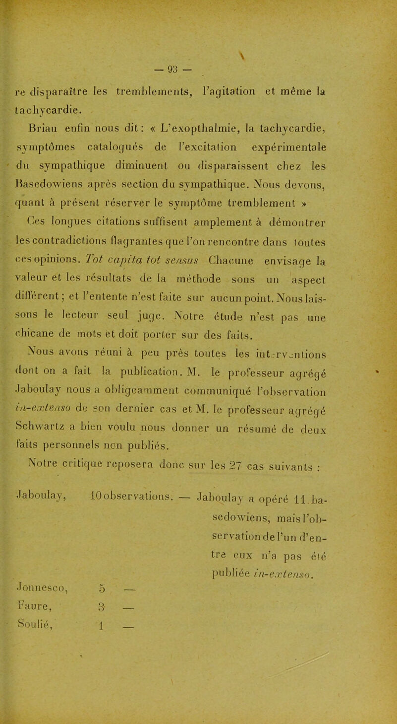 \ 93 - re disparaître les tremblements, l’agitation et môme la tachycardie. Briau enfin nous dit : « L’exopthalmie, la tachycardie, symptômes catalogués de l’excitation expérimentale du sympathique diminuent ou disparaissent chez les Basedowiens après section du sympathique. Nous devons, quant à présent réserver le symptôme tremblement » Ces longues citations suffisent amplement à démontrer les contradictions flagrantes que l’on rencontre dans toutes ces opinions. Tôt capita tôt sensus Chacune envisage la valeur et les résultats de la méthode sous un aspect différent; et l’entente n’est faite sur aucun point. Nous lais- sons le lecteur seul juge. Notre étude n’est pas une chicane de mots ët doit porter sur des faits. Nous avons réuni à peu près toutes les interventions dont on a tait la publication. JM. le professeur agrégé .laboulay nous a obligeamment communiqué l’observation ia-extenso de son dernier cas et M. le professeur agrégé Schwartz a bien voulu nous donner un résumé de deux faits personnels non publiés. Notre critique reposera donc sur les 27 cas suivants : •laboulay, 10observations; — .laboulay a opéré il ba- sedowiens, mais l’ob- servation de l’un d’en- tre eux n’a pas été publiée in-extenso. •lonnesco, Faure, Soulié, 3 1 o