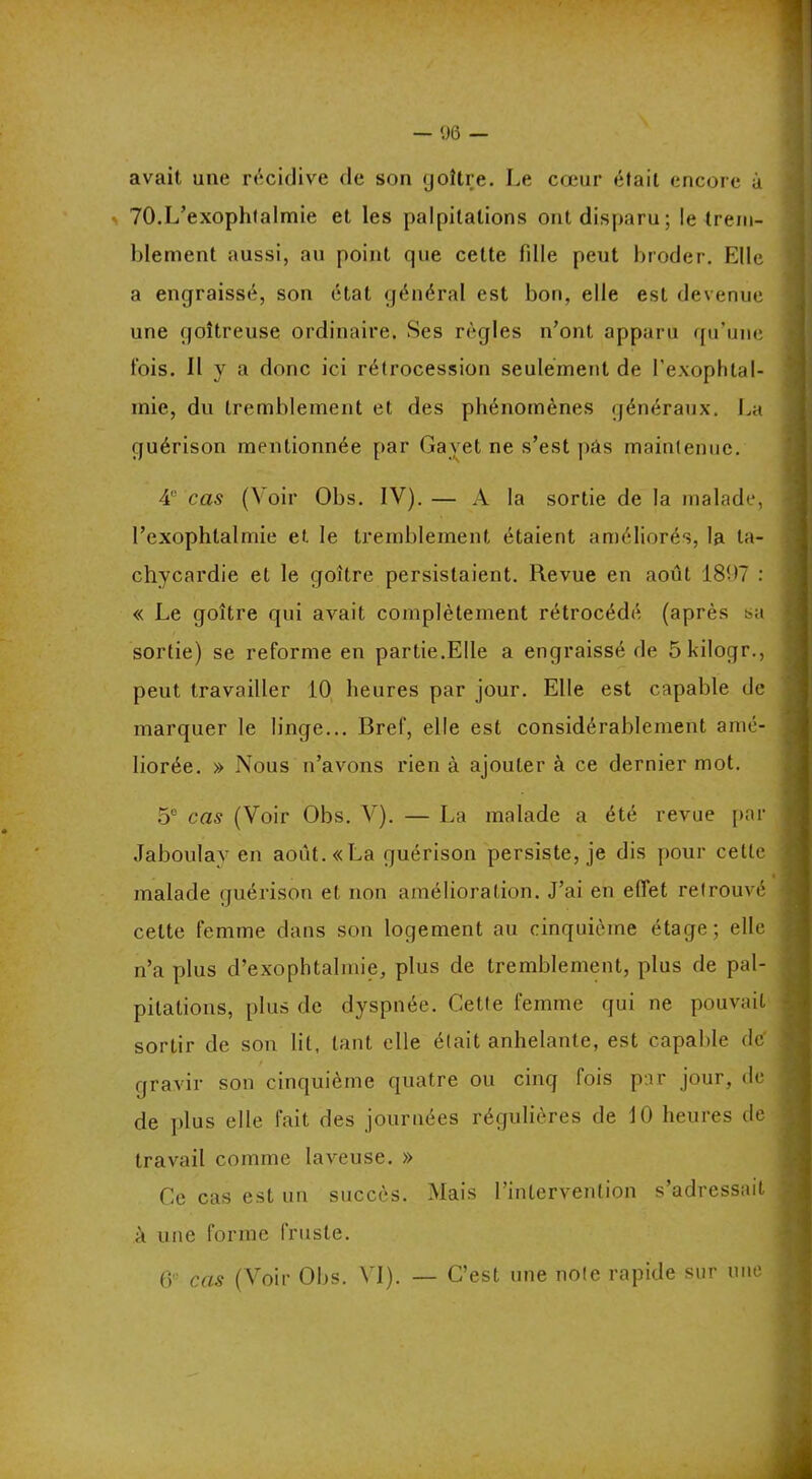 avait une récidive de son goitre. Le cœur était encore à * 70.L’exophtalmie et les palpitations ont disparu; le trem- blement aussi, au point que celte fille peut broder. Klle a engraissé, son étal général est bon, elle est devenue une goitreuse ordinaire. Ses règles n’ont apparu qu’une fois. Il y a donc ici rétrocession seulement de l'exophtal- mie, du tremblement et des phénomènes généraux. La guérison mentionnée par Gavet ne s’est pàs maintenue. 41' cas (Voir Obs. IV). — A la sortie de la malade, l’exophtalmie et le tremblement étaient améliorés, la ta- chycardie et le goitre persistaient. Revue en août 1807 : « Le goitre qui avait complètement rétrocédé (après sa sortie) se reforme en partie.Elle a engraissé de 5 kiloçjr., peut travailler 10 heures par jour. Elle est capable de marquer le linge... Bref, elle est considérablement amé- liorée. » Nous n’avons rien à ajouter à ce dernier mot. 5e cas (Voir Obs. V). — La malade a été revue par Jaboulav en août. «La guérison persiste, je dis pour cette malade guérison et non amélioration. J’ai en effet retrouvé celte femme dans son logement au cinquième étage; elle n’a plus d’exophtahnie, plus de tremblement, plus de pal- pitations, plus de dyspnée. Cette femme qui ne pouvait sortir de son lit, tant elle était anhelante, est capable dé gravir son cinquième quatre ou cinq fois par jour, de de plus elle fait des journées régulières de 10 heures de travail comme laveuse. » Ce cas est un succès. Mais l’intervention s’adressait à une forme fruste. 6 cas (Voir Obs. VI). — C’est une note rapide sur une