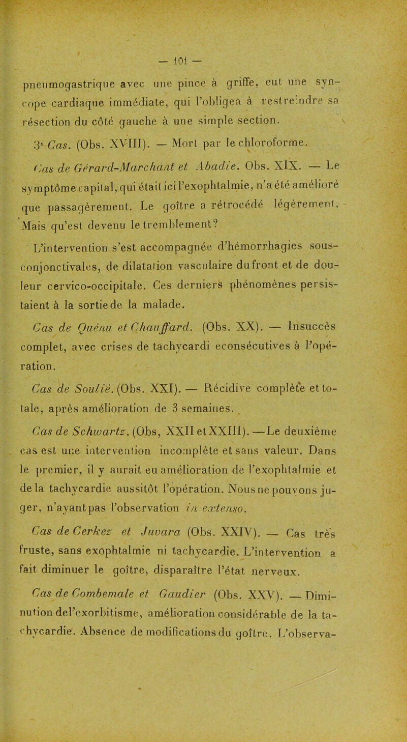 pneumogastrique avec une pince à griffe, eut une syn- cope cardiaque immédiate, qui l’obligea à restreindre sa résection du côté gauche à une simple section. 3e Cas. (Obs. XVIII). — Mort par le chloroforme. Cas de Gèrard-Marchant et Abadie. Obs. XIX. — Le symptôme capital, qui était ici l’exophtalmie, n’a été amélioré que passagèrement. Le goitre a rétrocédé légèrement. Mais qu’est devenu le tremblement? L’intervention s’est accompagnée d’hémorrhagies sous- conjonctivales, de dilatation vasculaire du Iront et de dou- leur cervico-occipitale. Ces derniers phénomènes persis- taient à la sortie de la malade. Cas de Ouénu et Chauffard. (Obs. XX). — Insuccès complet, avec crises de tachvcardi econsécutives à l’opé- ration. Cas de Soulié. (Obs. XXI). — Récidive complète et to- tale, après amélioration de 3 semaines. Cas de Schwartz. (Obs, XXII et XXIII). —Le deuxième cas est une intervention incomplète et sans valeur. Dans le premier, il y aurait eu amélioration de l’exophtalmie et delà tachycardie aussitôt l’opération. Nous ne pouvons ju- ger, n’ayant pas l’observation in. extenso. Cas deCerkez et Juvara (Obs. XXIV), — Cas très fruste, sans exophtalmie ni tachycardie. L’intervention a fait diminuer le goitre, disparaître l’état nerveux. Cas de Combemale et Gaudier (Obs. XXV). Dimi- nution del’exorbitisme, amélioration considérable de la ta- chycardie. Absence de modifications du goitre. L’observa-