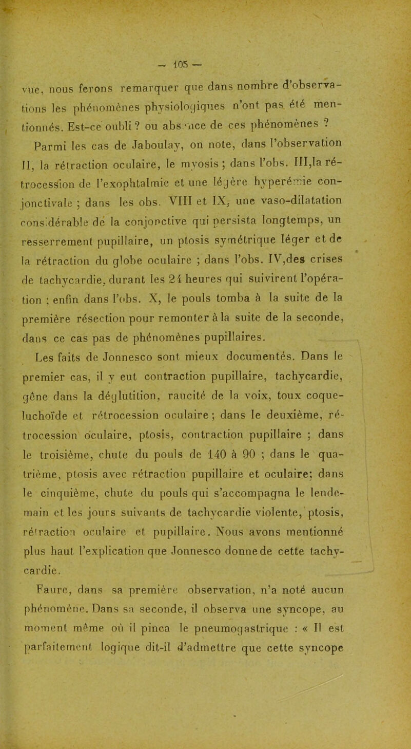 vue, nous ferons remarquer qne dans nombre d observa- tions les phénomènes physiologiques n’ont pas été men- tionnés. Est-ce oubli? ou absence de ces phénomènes ? Parmi les cas de Jaboulay, on note, dans l’observation II, la rétraction oculaire, le myosis ; dans l’obs. III,la ré- trocession de l’exophtalmie et une légère hyperémie con- jonctivale ; dans les obs. VIII et IX, une vaso-dilatation considérable dé la conjonctive qui persista longtemps, un resserrement pupillaire, un ptosis symétrique léger et de la rétraction du globe oculaire ; dans l’obs. IV,des crises de tachycardie, durant les 24 heures qui suivirent l’opéra- tion ; enfin dans l’obs. X, le pouls tomba à la suite de la première résection pour remonter à la suite de la seconde, dans ce cas pas de phénomènes pupillaires. Les faits de Jonnesco sont mieux documentés. Dans le premier cas, il y eut contraction pupillaire, tachycardie, gène dans la déglutition, raucité de la voix, toux coque- luchoïde et rétrocession oculaire; dans le deuxième, ré- trocession oculaire, ptosis, contraction pupillaire ; dans le troisième, chute du pouls de 140 à 90 ; dans le qua- trième, ptosis avec rétraction pupillaire et oculaire: dans le cinquième, chute du pouls qui s’accompagna le lende- main et les jours suivants de tachycardie violente, ptosis, rétraction oculaire et pupillaire. Nous avons mentionné plus haut l’explication que Jonnesco donne de cette tachy- cardie. Faure, dans sa première observation, n’a noté aucun phénomène. Dans sa seconde, il observa une syncope, au moment meme où il pinça le pneumogastrique : « Il est parfaitement logique dit-il d’admettre que cette syncope
