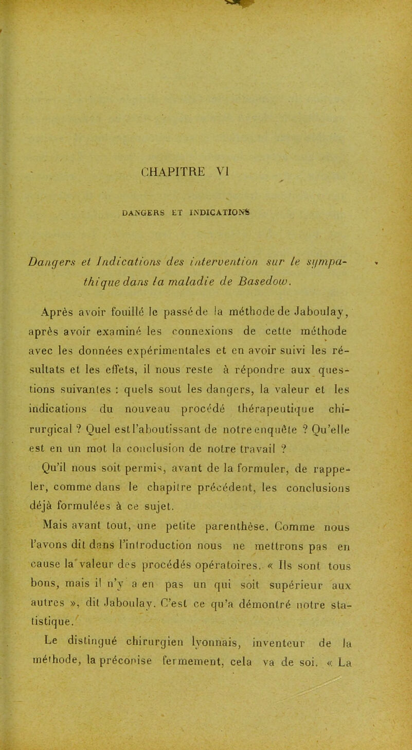 CHAPITRE VI DANGERS ET INDICATIONS Dangers et Indications des intervention sur le sympa- thique dans la maladie de Basedow. Après avoir fouillé le passé de la méthode de Jaboulay, après avoir examiné les connexions de cetle méthode avec les données expérimentales et en avoir suivi les ré- sultats et les effets, il nous reste à répondre aux ques- tions suivantes : quels soûl les dangers, la valeur et les indications du nouveau procédé thérapeutique chi- rurgical ? Quel est l’aboutissant de notre enquête '? Qu’elle est en un mot la conclusion de notre travail ? Qu’il nous soit permis, avant de la formuler, de rappe- ler, comme dans le chapitre précédent, les conclusions déjà formulées à ce sujet. Mais avant tout, une petite parenthèse. Comme nous l’avons dit dans l’introduction nous ne mettrons pas en cause la valeur des procédés opératoires. « Ils sont tous bons, mais il n’y a en pas un qui soit supérieur aux autres », dit .Jaboulay. C’est ce qu’a démontré notre sta- tistique. Le distingué chirurgien lyonnais, inventeur de la méthode, la préconise fermement, cela va de soi. « La