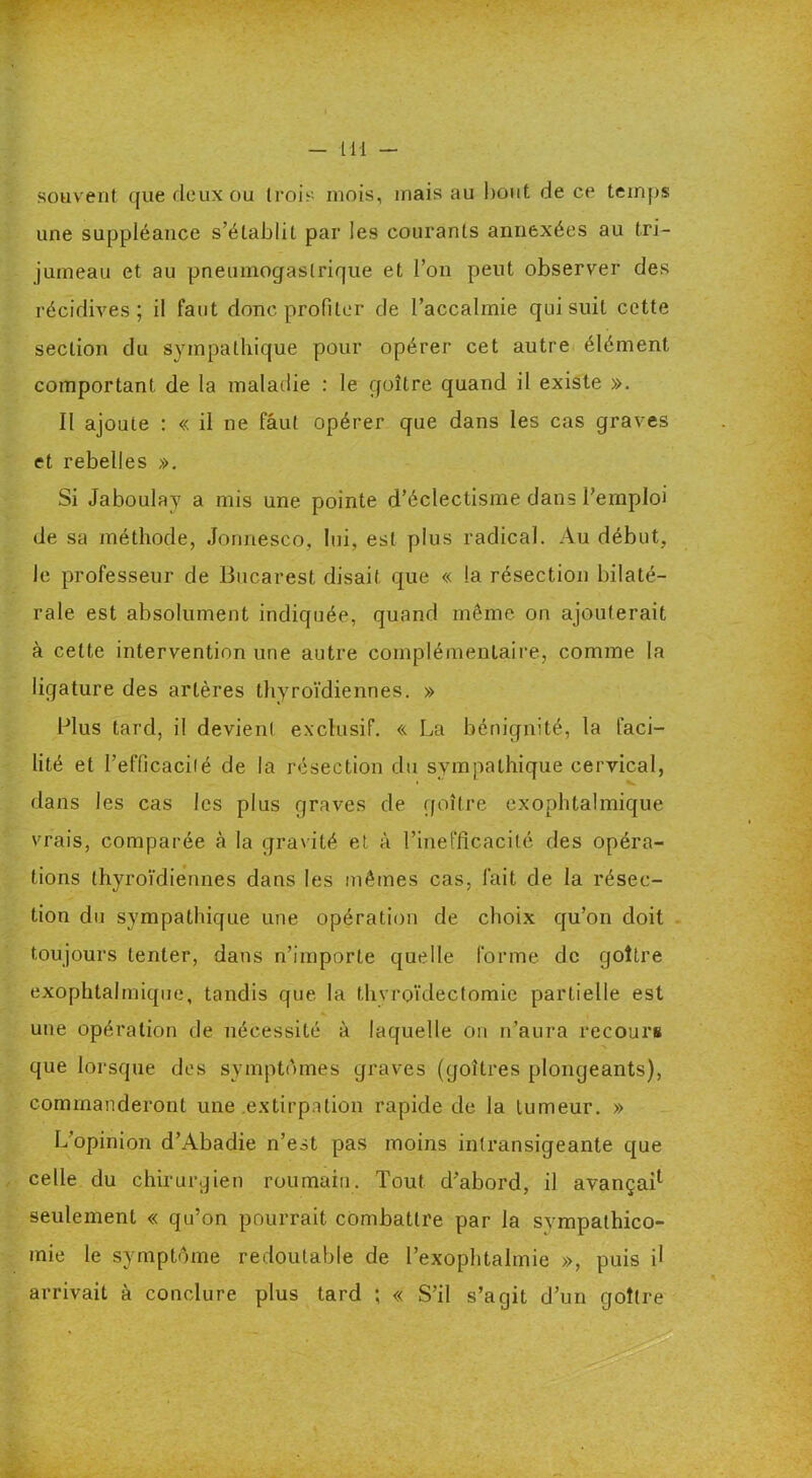 souvent que deux ou trois mois, mais au bout de ce temps une suppléance s’établit par les courants annexées au tri- jumeau et au pneumogastrique et l’on peut observer des récidives; il faut donc profiler de l’accalmie qui suit cette section du sympathique pour opérer cet autre élément comportant, de la maladie : le goitre quand il existe ». Il ajoute : « il ne fâul opérer que dans les cas graves et rebelles ». Si Jaboulay a mis une pointe d’éclectisme dans l’emploi de sa méthode, Jonnesco, lui, est plus radical. Au début, le professeur de Bucarest disait que « la résection bilaté- rale est absolument indiquée, quand même on ajouterait à cette intervention une autre complémentaire, comme la ligature des artères thyroïdiennes. » Plus tard, il devient exclusif. « La bénignité, la faci- lité et l’efficacité de la résection du sympathique cervical, dans les cas les plus graves de goitre exophtalmique vrais, comparée à la gravité et à l’inefficacité des opéra- tions thyroïdiennes dans les mêmes cas, lait de la résec- tion du sympathique une opération de choix qu’on doit toujours tenter, dans n’importe quelle forme de goitre exophtalmique, tandis que la thvroïdectomie partielle est une opération de nécessité à laquelle on n’aura recours que lorsque des symptômes graves (goitres plongeants), commanderont une .extirpation rapide de la tumeur. » L’opinion d’Abadie n’est pas moins intransigeante que celle du chirurgien roumain. Tout d’abord, il avançai1 seulement « qu’on pourrait combattre par la sympathico- mie le symptôme redoutable de l’exophtalmie », puis il arrivait à conclure plus tard ; « S’il s’agit d’un goitre