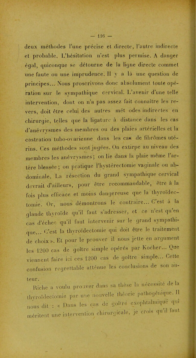 deux méthodes l’une précise et directe, l’autre indirecte et probable. L’hésitation n’est plus permise. A danger égal, quiconque se détourne de la ligne directe commet une faute ou une imprudence. Il y a là une question de principes... Nous proscrivons donc absolument toute opé- ration sur le sympathique cervical. L’avenir d’une telle intervention, dont on n’a pas assez fait connaître les re- vers, doit être celui des autres mét odes indirectes en chirurgie, telles que la ligature à distance dans les cas d’anévrysmes des membres ou des plaies artérielles et la castration lubo-o\ arienne dans les cas de fibromes uté- rins. Ces méthodes sont jugées. On extirpe au un eau des membres les anévrysmes; on lie dans la plaie même l’ar- tère blessée; on pratique l’hystérectomie vaginale ou ab- dominale. La résection du grand sympathique cervical devrait d’ailleurs, pour être recommandable, être à la fois plus efficace et moins dangereuse que la thyroïdec- tomie. Or, nous démontrons le contraire... C’est à la glande thyroïde qu’il faut s’adresser, et ce n’est qu’en cas d’échec qu’il faut intervenir sur le grand sympathi- que .. C’est la thyroïdectomie qui doit être le traitement de choix». Et pour le prouver il nous jette en argument les 1200 cas de goitre simple opérés par Kocher... Que viennent faire ici ces 1200 cas de goitre simple... Celte confusion regrettable atténue les conclusions de son au- teur. Riche a voulu prouver dans sa dièse la nécessite delà thyroïdectomie par une nouvelle théorie pathogénique. Il nous dit : « Dans les cas de goitre exophtalmique qui méritent une intervention chirurgicale, je crois qu il laut