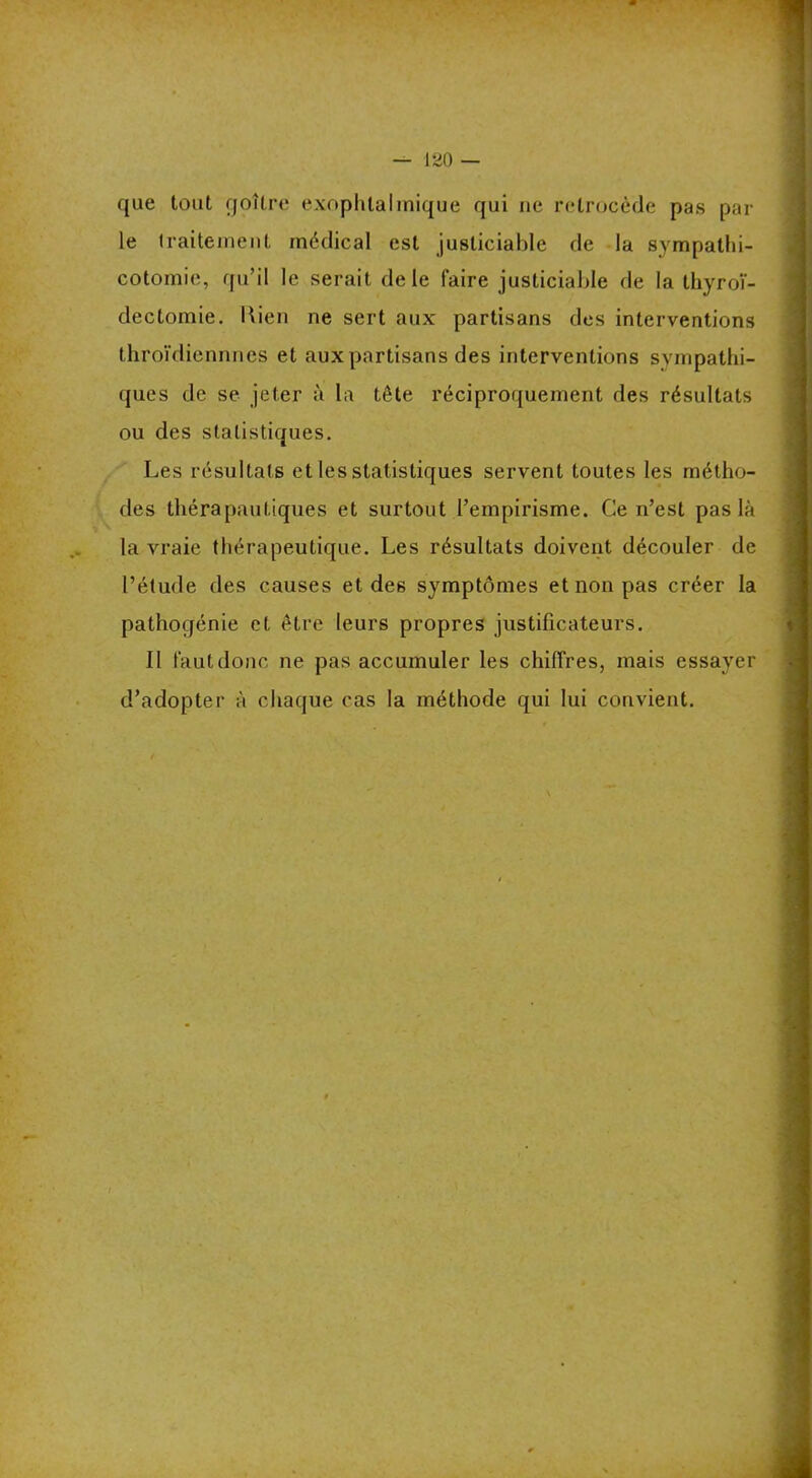 que tout goitre exophtalmique qui ne rétrocédé pas par le traitement médical est justiciable de la sympathi- cotomie, qu’il le serait de le faire justiciable de la thyroï- dectomie. Lien ne sert aux partisans des interventions throïdiennnes et aux partisans des interventions sympathi- ques de se jeter à la tête réciproquement des résultats ou des statistiques. Les résultats et les statistiques servent toutes les métho- des thérapautiques et surtout l’empirisme. Ce n’est pas là la vraie thérapeutique. Les résultats doivent découler de l’étude des causes et des symptômes et non pas créer la pathogénie et être leurs propres justificateurs. Il faut donc ne pas accumuler les chiffres, mais essayer d’adopter à chaque cas la méthode qui lui convient.