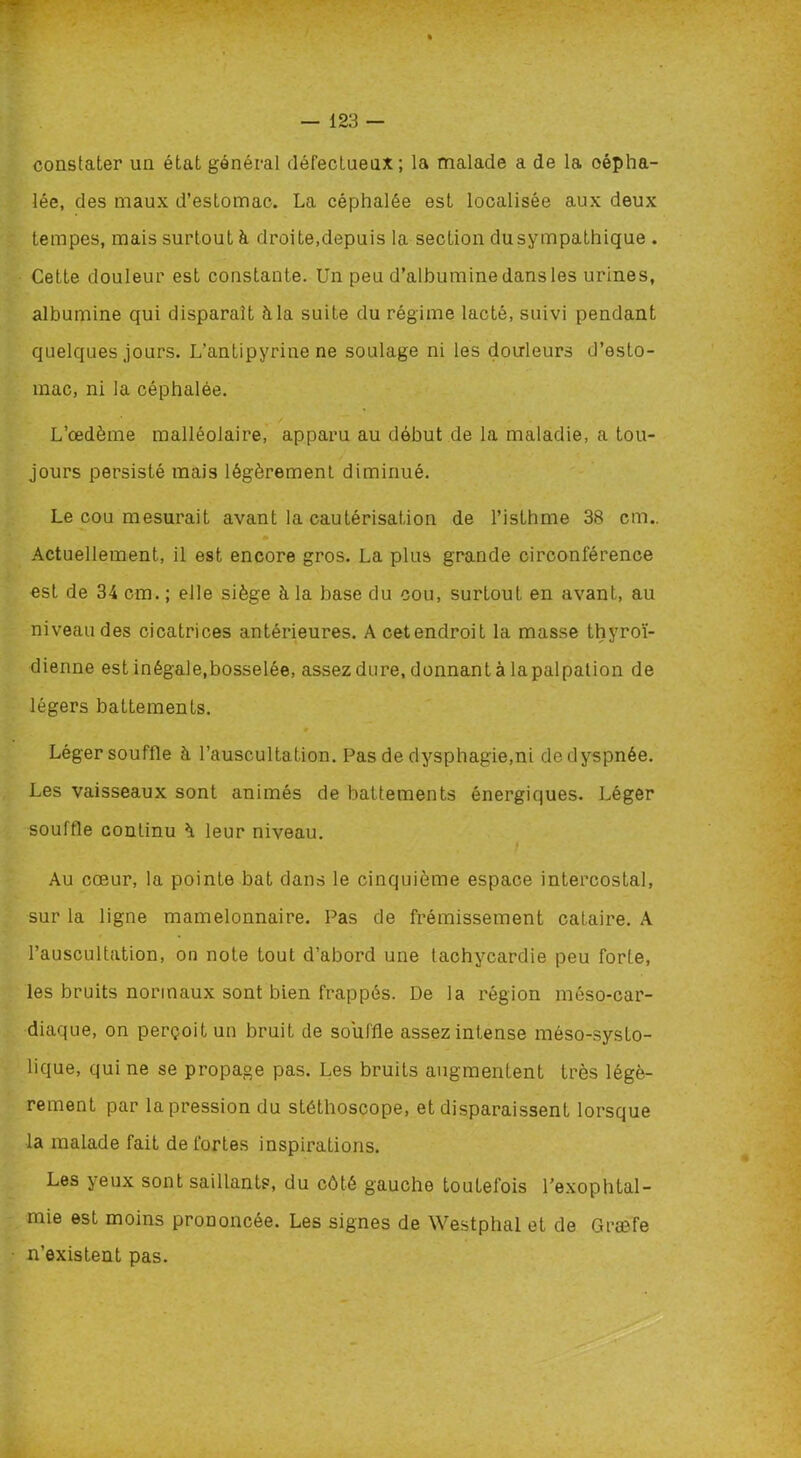 constater un état général défectueux; la malade a de la oépha- lée, des maux d’estomac. La céphalée est localisée aux deux tempes, mais surtout à droite,depuis la section dusympathique . Cette douleur est constante. Un peu d’albumine dans les urines, albumine qui disparait à la suite du régime lacté, suivi pendant quelques jours. L’antipyrine ne soulage ni les douleurs d’esto- mac, ni la céphalée. L’œdème malléolaire, apparu au début de la maladie, a tou- jours persisté mais légèrement diminué. Le cou mesurait avant la cautérisation de l’isthme 38 cm.. Actuellement, il est encore gros. La plus grande circonférence est de 34 cm. ; elle siège à la base du cou, surtouL en avant, au niveau des cicatrices antérieures. Acetendroit la masse thyroï- dienne est inégale,bosselée, assez dure, donnant à lapalpation de légers battements. Léger souffle à l’auscultation. Pas de dysphagie,ni de dyspnée. Les vaisseaux sont animés de battements énergiques. Léger souffle continu è. leur niveau. Au cœur, la pointe bat dans le cinquième espace intercostal, sur la ligne mamelonnaire. Pas de frémissement cataire. A l’auscultation, on note tout d’abord une tachycardie peu forte, les bruits normaux sont bien frappés. De la région méso-car- diaque, on perçoit un bruit de souffle assez intense méso-systo- lique, qui ne se propage pas. Les bruits augmentent très légè- rement par la pression du stéthoscope, et disparaissent lorsque la malade fait de fortes inspirations. Les yeux sont saillants, du côté gauche toutefois l’exophtal- mie est moins prononcée. Les signes de Westphal et de Græfe n’existent pas.