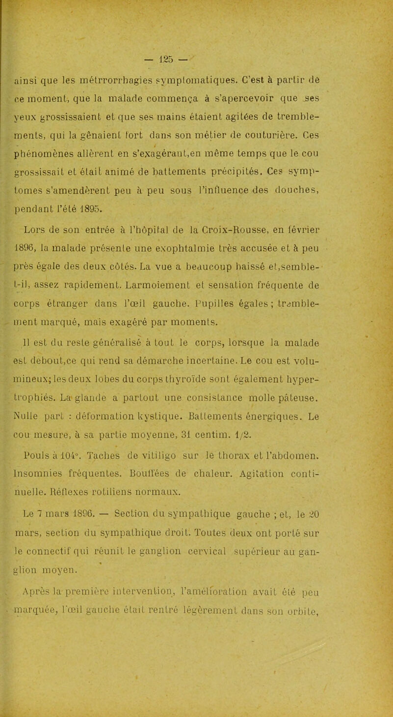 ainsi que les métrrorrhagies symptomatiques. C’est à partir de ee moment, que la malade commença à s’apercevoir que .ses yeux grossissaient et que ses mains étaient agitées de tremble- ments, qui la gênaient tort dans son métier de couturière. Ces phénomènes allèrent en s’exagérant,en même temps que le cou grossissait et était animé de battements précipités. Ces symp- tômes s’amendèrent peu à peu sous l’influence des douches, pendant l’été 1895. Lors de son entrée à l’hùpital de la Croix-Rousse, en février 1896, la malade présente une exophtalmie très accusée et à peu près égale des deux côtés. La vue a beaucoup baissé et,semble- t-il, assez rapidement. Larmoiement et sensation fréquente de corps étranger dans l’œil gauche. Pupilles égales; tremble- ment marqué, mais exagéré par moments. 11 est du resLe généralisé à tout le corps, lorsque la malade esL debout,ce qui rend sa démarche incertaine. Le cou est volu- mineux; les deux lobes du corps thyroïde sont également hyper- trophiés. La glande a partout une consistance molle pàLeuse. Nulle part : déformation kystique. Battements énergiques. Le cou mesure, à sa partie moyenne, 31 centim. 1/2. Pouls à 104u. Taches de vitiligo sur le thorax et l’abdomen. Insomnies fréquentes. Bouffées de chaleur. Agitation conti- nuelle. Réflexes rotiliens normaux. Le 7 mars 1896. — Section du sympathique gauche ; et, le 20 mars, section du sympathique droit. Toutes deux ont porté sur le connectif qui réunit le ganglion cervical supérieur au gan- * glion moyen. Après la-première intervention, l'amélioration avait été peu marquée, l'œil gauche était rentré légèrement dans son orbite, f