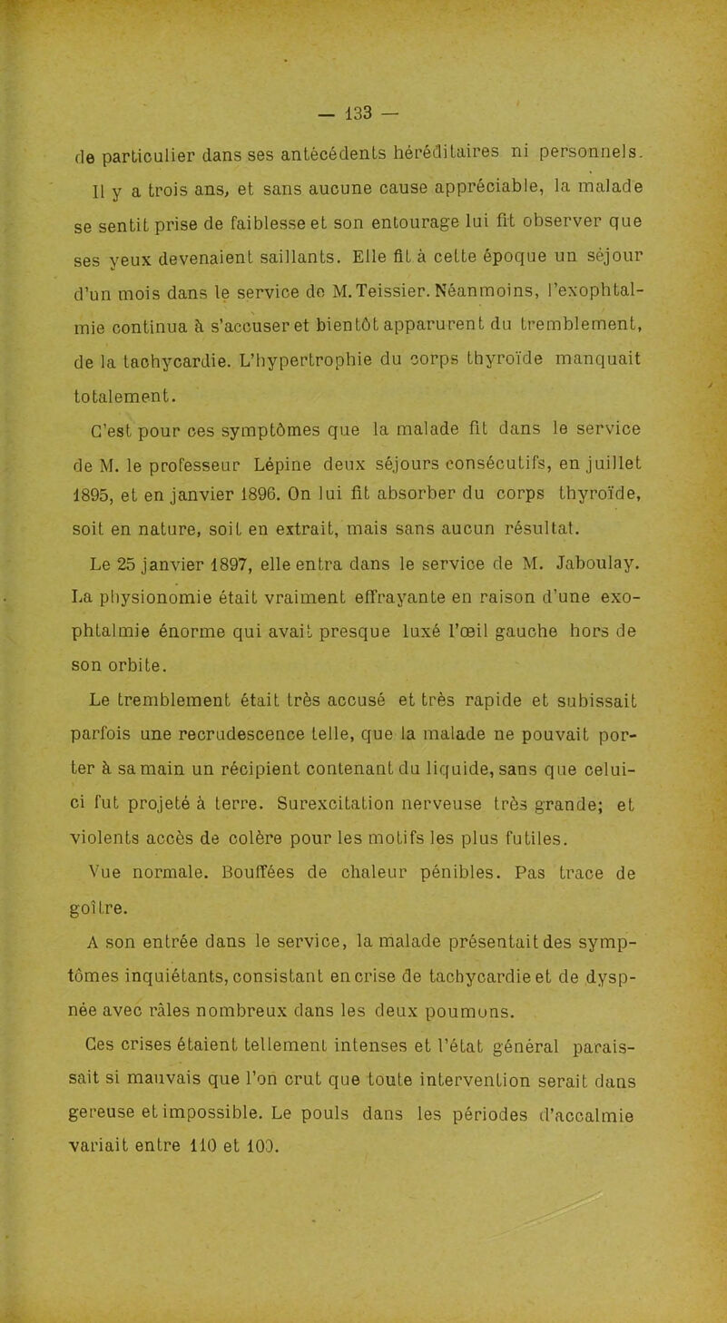 de particulier dans ses antécédents héréditaires ni personnels. Il y a trois ans, et sans aucune cause appréciable, la malade se sentit prise de faiblesse et son entourage lui fit observer que ses yeux devenaient saillants. Elle fit à cette époque un séjour d’un mois dans le service de M.Teissier. Néanmoins, l’exophtal- mie continua à s’accuser et bientôt apparurent du tremblement, de la tachycardie. L’hypertrophie du corps thyroïde manquait totalement. C’est pour ces symptômes que la malade fit dans le service de M. le professeur Lépine deux séjours consécutifs, en juillet 1895, et en janvier 1896. On lui fit absorber du corps thyroïde, soit en nature, soit en extrait, mais sans aucun résultat. Le 25 janvier 1897, elle entra dans le service de M. Jaboulay. La physionomie était vraiment effrayante en raison d’une exo- phtalmie énorme qui avait presque luxé l’œil gauche hors de son orbite. Le tremblement était très accusé et très rapide et subissait parfois une recrudescence telle, que la malade ne pouvait por- ter à sa main un récipient contenant du liquide, sans que celui- ci fut projeté à terre. Surexcitation nerveuse très grande; et violents accès de colère pour les motifs les plus futiles. Vue normale. Bouffées de chaleur pénibles. Pas trace de goitre. A son entrée dans le service, la malade présentait des symp- tômes inquiétants, consistant en crise de tachycardie et de dysp- née avec râles nombreux dans les deux poumuns. Ces crises étaient tellement intenses et l’état général parais- sait si mauvais que l’on crut que toute intervention serait dans gereuse et impossible. Le pouls dans les périodes d’accalmie variait entre 110 et 100.
