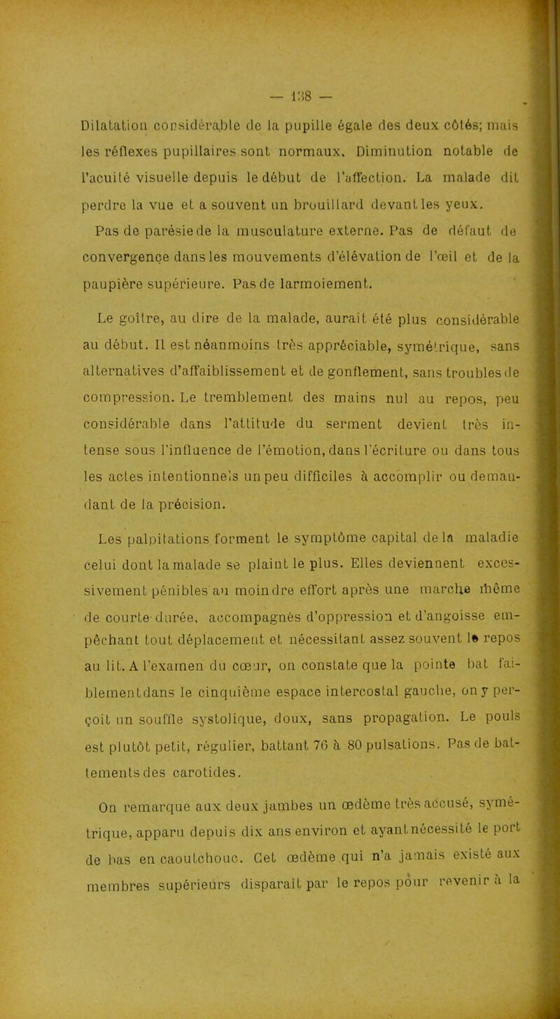 Dilatation considérable de la pupille égale des deux côtés; mais les réflexes pupillaires sont normaux. Diminution notable de l’acuité visuelle depuis le début de l’uffection. La malade dit perdre la vue et a souvent un brouillard devant les yeux. Pas de parésie de la musculature externe. Pas de défaut de convergence dans les mouvements d’élévation de l’œil et delà paupière supérieure. Pas de larmoiement. Le goîlre, au dire de la malade, aurait été plus considérable au début. Il est néanmoins très appréciable, symétrique, sans alternatives d’affaiblissement et de gonflement, sans troubles de compression. Le tremblement des mains nul au repos, peu considérable dans l’attitude du serment devient très in- tense sous l'influence de l’émotion, dans l'écriture ou dans tous les actes intentionnels un peu difficiles à accomplir ou deman- dant de la précision. Les palpitations forment le symptôme capital delà maladie celui dont la malade se plaint le plus. Elles deviennent exces- sivement pénibles au moindre effort après une marche îhême de courte durée, accompagnés d’oppression et d'angoisse em- pêchant tout déplacement et nécessitant assez souvent 1* repos au lit. A l’examen du cœur, on constate que la pointe bat fai- blementdans le cinquième espace intercostal gauche, on y per- çoit un souffle systolique, doux, sans propagation. Le pouls est plutôt petit, régulier, battant 76 à 80 pulsations. Pas de bat- tements des carotides. On remarque aux deux jambes un œdème très accusé, symé- trique, apparu depuis dix ans environ et ayant nécessité le port de bas en caoutchouc. Cet œdème qui n’a jamais existé aux membres supérieurs disparaît par le repos pour revenir a la