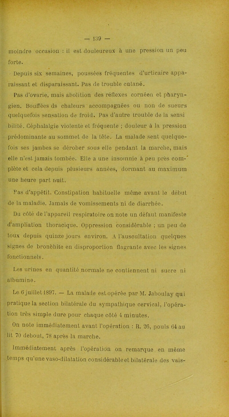 moindre occasion : il est douleureux à une pression un peu forte. » Depuis six semaines, poussées fréquentes d’urticaire appa- raissant et disparaissant. Pas de trouble cutané. Pas d’ovarie, mais abolition des réflexes cornéeu et pharyn- gien. Bouffées ds chaleurs accompagnées ou non de sueurs quelquefois sensation de froid. Pas d’autre trouble de la sensi bilité. Céphalalgie violente et fréquente ; douleur à la pression prédominante au sommet de la tête. La malade sent quelque- fois ses jambes se dérober sous elle pendant la marche, mais elle n’est jamais tombée. Elle a une insomnie à peu près com-' plète et cela depuis plusieurs années, dormant au maximum une heure part nuit. Pas d’appétit. Constipation habituelle même avant le début de la maladie. Jamais de vomissements ni de diarrhée. Du côté de l’appareil respiratoire on note un défaut manifeste d'ampliation thoracique. Oppression considérable ; un peu de toux depuis quinze jours environ. A l’auscultation quelques signes de bronchite en disproportion flagrante avec les signes fonctionnels. Les urines en quantité normale ne contiennent ni sucre ni albumine. Le 6 juillet 1897. — La malade est opérée par M. Jaboulay qui pratique la section bilatérale du sympathique cervical, l’opéra- tion très simple dure pour chaque côté 4 minutes. On note immédiatement avant l’opération : R. 26, pouls 64 au lit 70 debout, 78 après la marche. Immédiatement après l’opération on remarque en même temps qu une vaso-dilatation considérableet bilatérale des vais-