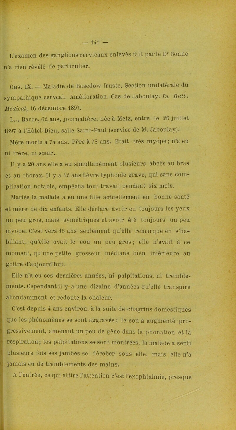 L’examen des ganglions cervicaux enlevés fait parle Dr Bonne n’a rien révélé de particulier. i Obs. IX. — Maladie de Basedow fruste. Section unilatérale du \ r sympathique cervcal. Amélioration. Cas de Jaboulay. In Bull. Médical, 16 décembre 1897. L... Barbe, 62 ans, journalière, née à Metz, entre le 26 juillet | 1897 ïi l’Hôtel-Dieu, salle Saint-Paul (service de M. Jaboulay). . Mère morte à 74 ans. Père à 78 ans. Etait très myope ; n’a eu ni frère, ni sœur. Il y a 20 ans elle a eu simultanément plusieurs abcès au bras et au thorax. Il y a 12 ans fièvre typhoïde grave, qui sans com- plication notable, empêcha tout travail pendant six mois. Mariée la malade a eu une fille actuellement en bonne santé et mère de dix enfants. Elle déclare avoir eu toujours les yeux un peu gros, mais symétriques et avoir été toujours un peu myope. C’est vers 16 ans seulement qu’elle remarque en s’ha- billant, qu’elle avait le cou un peu gros; elle n’avait à ce moment, qu’une petite grosseur médiane bien inférieure au goitre d’aujourd’hui. Elle n’a eu ces dernières années, ni palpitations, ni tremble- . ments. Cependant il y aune dizaine d’années qu’elle transpire ■ abondamment et redoute la chaleur. C’est depuis 4 ans environ, à la suite de chagrins domestiques . que les phénomènes se sont aggravés ; le cou a augmenté pro- ; gressivement, amenant un peu de gêne dans la phonation et la - respiration; les palpitations se sont montrées, la malade a senti plusieurs fois ses jambes se dérober sous elle, mais elle n’a 1 jamais eu de tremblements des mains. A 1 entrée, ce qui attire l’attention c’est l’exophtalmie, presque