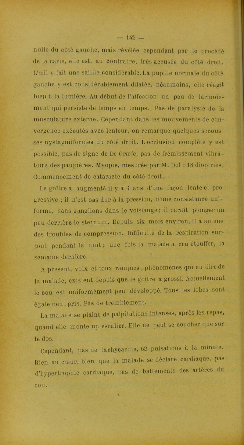 nulle du côté gauche, mais révélée cependant par le procédé de la carie, elle est, au contraire, très accusée du côté droit. L’œil y fait une saillie considérable. La pupille normale du côté gauche y est considérablement dilatée, néanmoins, elle réagit bien à la lumière. Au début de l'affection, un peu de larmoie- ment qui persiste de temps en temps. Pas de paralysie de la musculature externe. Cependant dans les mouvements de con- vergence exécutés avec lenteur, on remarque quelques secous ses nystagmiformes du coté droit. L’occlusion complète y est possible, pas de signe de De Græfe, pas de frémissement vibra- toire des paupières. Myopie, mesurée par M. Dol : 18 dioptries. Commencement de cataracte du côté droit. Le goitre a augmenté il y a 4 ans d’une façon lente et pro- gressive ; il n’est pas dur à la pression, d’une consistance uni- forme, sans ganglions dans le voisiange ; il paraît plonger un peu derrière le sternum. Depuis six mois environ, il a amené des troubles de compression. Difficulté de la respiration sur- tout pendant la nuit ; une fois la malade a cru étoulTer, la semaine dernière. A présent, voix et toux rauques ; phénomènes qui au dire de la malade, existent depuis que le goitre a grossi. Actuellement le cou est uniformément peu développé. Tous les lobes sont également pris. Pas de tremblement. La malade se plaint, de palpitations intenses, après les repas, quand elle monte un escalier. Elle ne peut se coucher que sur le dos. Cependant, pas de tachycardie, 62 pulsations à la minute. Rien au cœur, bien que la malade se déclare cardiaque, pas d’hypertrophie cardiaque, pas de battements des artères du cou.