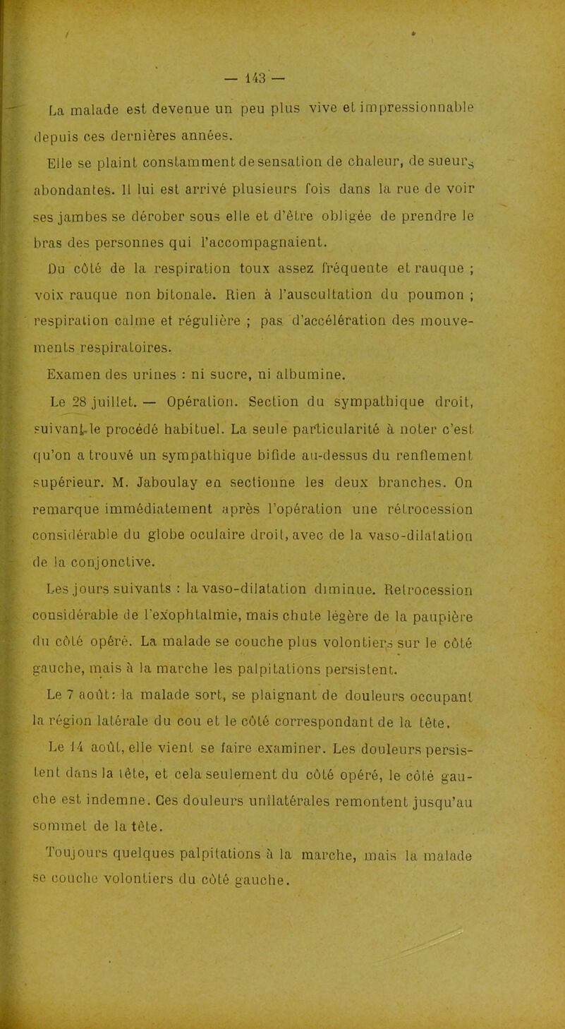 / — 143 — La malade est devenue un peu plus vive et impressionnable depuis ces dernières années. Elle se plaint constamment de sensation de chaleur, de sueur.- abondantes. 11 lui est arrivé plusieurs fois dans la rue de voir ses jambes se dérober sous elle et d’être obligée de prendre le bras des personnes qui l’accompagnaient. Du côté de la respiration toux assez fréquente et rauque ; voix rauque non bitonale. Rien à l’auscultation du poumon ; respiration calme et régulière ; pas d’accélération des mouve- ments respiratoires. Examen des urines : ni sucre, ni albumine. Le 28 juillet. — Opération. Section du sympathique droit, suivant le procédé habituel. La seule particularité à noter c’est qu’on a trouvé un sympathique bifide au-dessus du renflement supérieur. M. Jaboulay en sectionne les deux branches. On remarque immédiatement après l’opération une rétrocession considérable du globe oculaire droit,avec de la vaso-dilalation de la conjonctive. Les jours suivants : la vaso-dilatation diminue. Rétrocession considérable de l'exophtalmie, mais chute légère de la paupière du côté opéré. La malade se couche plus volontiers sur le côté gauche, mais à la marche les palpitations persistent. Le 7 août: la malade sort, se plaignant de douleurs occupant la région latérale du cou et le côté correspondant de la tête. Le 14 août, elle vient se faire examiner. Les douleurs persis- tent dans la lête, et cela seulement du côté opéré, le côté gau- che est indemne. Ces douleurs unilatérales remontent jusqu’au sommet de la tête. Toujours quelques palpitations à la marche, mais la malade se couche volontiers du côté gauche.