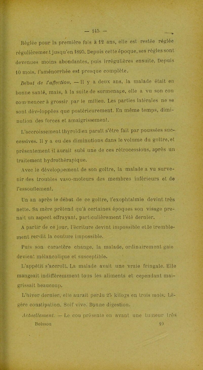 » Réglée pour la première fois à 1*2 ans, elle est restée réglée régulièrement jusqu’en 1895. Depuis cette époque, ses règles sont devenues moins abondantes, puis irrégulières ensuite. Depuis 10 mois, l’aménorrhée est presque complète. Début de l'affection. —11 y a deux ans, la malade était en bonne santé, mais, à la suite de surmenage, elle a vu son cou commencer à grossir par le milieu. Les parties latérales ne se sont développées que postérieurement. En même temps, dimi- nution des forces et amaigrissement. L’accroissement thyroïdien paraît s’être fait par poussées suc-~ cessives. 11 y a eu des diminutions dans le volume du goitre, et présentement il aurait subi une de ces rétrocessions, après un traitement hydrothérapique. Avec le développement de son goitre, la malade a vu surve- nir des troubles vaso-moteurs des membres inférieurs et de l’essoullement. Un an après le début de ce goitre, l’exophtalmie devint très nette. Sa mère prétend qu’à certaines époques son visage pre- nait un aspect ell'rayant, particulièrement l’été dernier. A partir de ce jour, l’écriture devint impossible etle tremble- ment rendit la couture impossible. Puis son caractère change, la malade, ordinairement gaie devient mélancolique et susceptible. L’appétit s’accroît, La malade avait une vraie fringale. Elle mangeait indifféremment tous les aliments et cependant mai- grissait beaucoup. L’hiver dernier, elie aurait perdu 25 kilogs en trois mois. Lé- gère constipation. Soif vive. Bonne digestion. Actuellement. — Le cou présente en avant une tumeur 1res Boissou 10