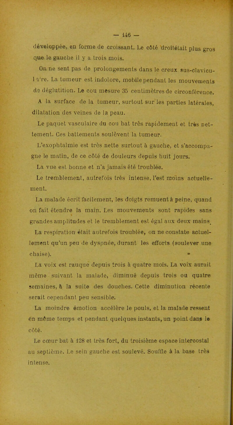 — 145 développée, en forme de croissant. Le côté droitétait plus gros que le gauche il y a trois mois. On ne sent pas de prolongements dans le creux sus-clavicu- 1 rre. La tumeur est indolore, mobile pendant les mouvements de déglutition. Le cou mesure 35 centimètres de circonférence. A la surface de la tumeur, surtout sur les parties latérales, dilatation des veines de la peau. Le paquet vasculaire du cou bat très rapidement et très net- tement. Ces battements soulèvent la tumeur. L’exophtalmie est très nette surtout à gauche, et s’accompa- gne le matin, de ce côté de douleurs depuis huit jours. La vue est bonne et n’a jamais été troublée. Le tremblement, autrefois très intense, l’est moins actuelle- ment. La malade écrit facilement, les doigts remuent à peine, quand on fait étendre la main. Les mouvements sont rapides sans % grandes amplitudes et le tremblement est égal aux deux mains. La respiration était autrefois troublée, on ne constate actuel- lement qu’un peu de dyspnée, durant les efforts (soulever une chaise). * La voix est rauque depuis trois à quatre mois. La voix aurait même suivant la malade, diminué depuis trois on quatre semaines, à la suite des douches. Cette diminution récente serait cependant peu sensible. La moindre émotion accélère le pouls, et la malade ressent en même temps et pendant quelques instants, un point dans le côté. Le coeur bat à 128 et très fort, du troisième espace intercostal au septième. Le sein gauche est soulevé. Souffle à la base très intense.