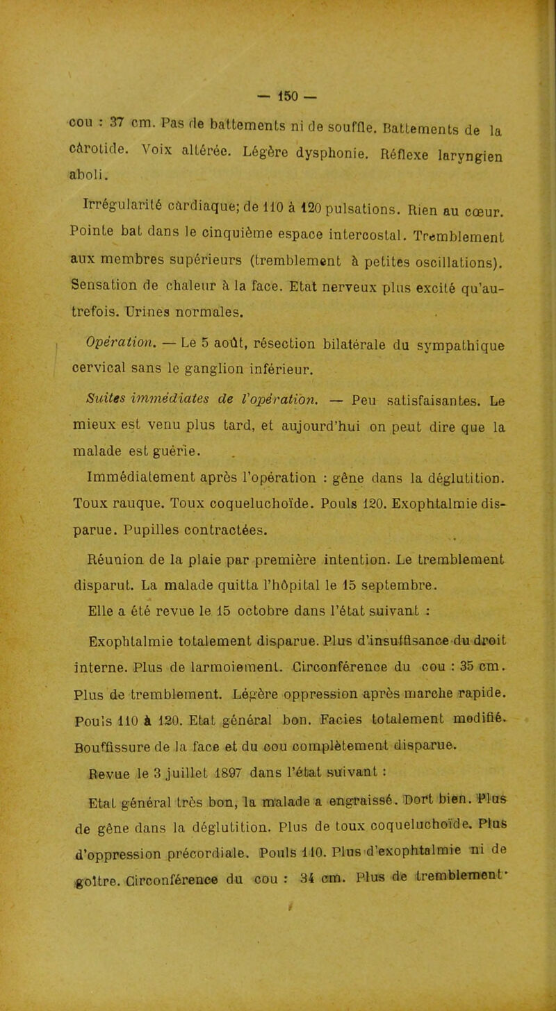 cou : 37 cm. Pas fie battements ni de souffle. Battements de la càrotide. Voix altérée. Légère dysphonie. Réflexe laryngien aboli. Irrégularité cardiaque; de 110 à 120 pulsations. Rien au cœur. Pointe bat dans le cinquième espace intercostal. Tremblement aux membres supérieurs (tremblement à petites oscillations). Sensation de chaleur à la face. Etat nerveux plus excité qu’au- trefois. Urines normales. Opération. — Le 5 août, résection bilatérale du sympathique cervical sans le ganglion inférieur. Suites immédiates de l'opération. — Peu satisfaisantes. Le mieux est venu plus tard, et aujourd’hui on peut dire que la malade est guérie. Immédiatement après l’opération : gêne dans la déglutition. Toux rauque. Toux coqueluchoïde. Pouls 120. Exophtalraie dis- parue. Pupilles contractées. Réunion de la plaie par première intention. Le tremblement disparut. La malade quitta l’hôpital le 15 septembre. Elle a été revue le 15 octobre dans l’état suivant : Exophtalmie totalement disparue. Plus d’.insufftsance du droit interne. Plus de larmoiement. Circonférence du cou : 35 cm. Plus de tremblement. Légère oppression après marche rapide. Pouls 110 à 120. Etat général bon. Faciès totalement modifié. Bouffissure de la face et du cou complètement disparue. Revue le 3 juillet 1897 dans l’état suivant : Etat général très bon, la malade a engraissé. Port bien. Plus de gêne dans la déglutition. Plus de toux coqueluchoïde. Plus d’oppression précordiale. Pouls 110. Plus d’exophtalmie ni de goitre. Circonférence du cou : 34 cm. Plus de tremblement- t