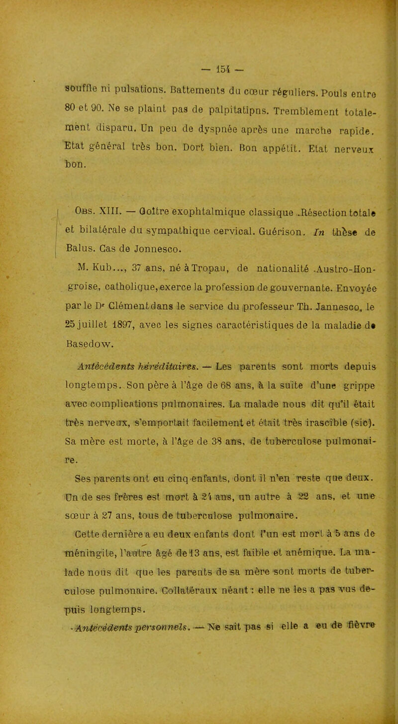 souffle ni pulsations. Battements du cœur réguliers. Pouls entre 80 et 90. Ne se plaint pas de palpitatipns. Tremblement totale- ment disparu. Un peu de dyspnée après une marche rapide. Etat général très bon. Dort bien. Bon appétit. Etat nerveux bon. Obs. XIII. — Goitre exophtalmique classique .Résection totale et bilatérale du sympathique cervical. Guérison. In thèse de Balus. Cas de Jonnesco. M. Kub..., 37 ans, néàTropau, de nationalité .Austro-Hon- groise, catholique, exerce la profession de gouvernante. Envoyée parle Dr Clémentdans le service du professeur Th. Jannesco, le 25 juillet 1897, avec les signes caractéristiques de la maladie de Basedow. Antécédents héréditaires. — Les parents sont morts depuis longtemps. Son père à l’âge de 68 ans, à la suite d’une grippe avec complications pulmonaires. La malade nous dit qu’il était très nerveux, s’emportait facilement et était très irascible (sic). Sa mère est morte, à l’âge de 38 ans, de tuberculose pulmonai- re. Ses parents ont eu cinq enfants, dont il n’en reste que deux. Un de ses frères est mort à 24 ans, un autre à 22 ans, et une sœur à 27 ans, tous de tuberculose pulmonaire. Cette dernière a eu deux enfants dont l’un est morl à 5 ans de méningite, l’antre âgé de 13 ans, est faible et anémique. La ma- lade nous dit que les parents de sa mère sont morts de tuber- culose pulmonaire. Collatéraux néant: elle ne les a pas vus de- puis longtemps. - Antécédents personnels. — Ne sait pas si elle a eu de fièvre À