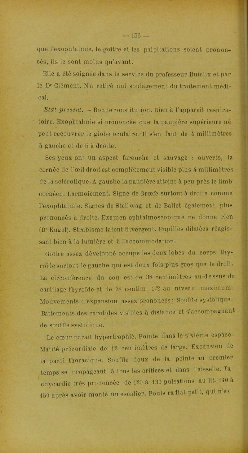 que l’exophtalmie, le goitre et les palpitations soient pronon- cés, ils le sont moins qu’avant. Elle a été soignée dans le service du professeur Buicliu et par le Dr Clément. N’a retiré nul soulagement du traitement médi- cal. Etal présent. - Bonne constitution. Rien à, l’appareil respira- toire. Exophtalmie si prononcée que la paupière supérieure né peut recouvrer le globe oculaire. Il s’en faut de 4 millimétrés à gauche et de 5 à droite. Ses yeux ont un aspect farouche et sauvage : ouverts, la cornée de l’œil droit est complètement visible plus 4 millimètres de la sclérotique. A gauche la paupière atte.int à peu près le limb cornéen. Larmoiement. Signe deGrœfe surtout à droite comme l’exophtalmie. Signes de Stellwag et de Ballet également plus prononcés à droite. Examen ophtalmoscopique ne donne rien (Dr Kugel). Strabisme latent divergent. Pupilles dilatées réagis- sant bien à la lumière et à l’accommodation. I Goitre assez développé occupe les deux lobes du corps thy- roïde surtout le gauche qui est deux fois plus gros que le droit. La circonférence du cou est de 38 centimètres au-dessus du cartilage thyroïde et de 38 centim. 1/2 au niveau maximum. Mouvements d’expansion assez prononcés; Souffle systolique. Battements des carotides visibles ci distance et s’accompagnant de souffle systolique. Le cœur paraît hypertrophié. Pointe dans le sixième espace. Matité précordiale de 12 centimètres de large. Expansion de la paroi thoracique. Souffle doux de la pointe au premiei temps se propageant ch tous les orifices et dans 1 aisselle. Ta chycardie très prononcée de 120 h 130 pulsations au lit. 140 à 150 après avoir monté un escalier. Pouls raiial petit, qui n e^