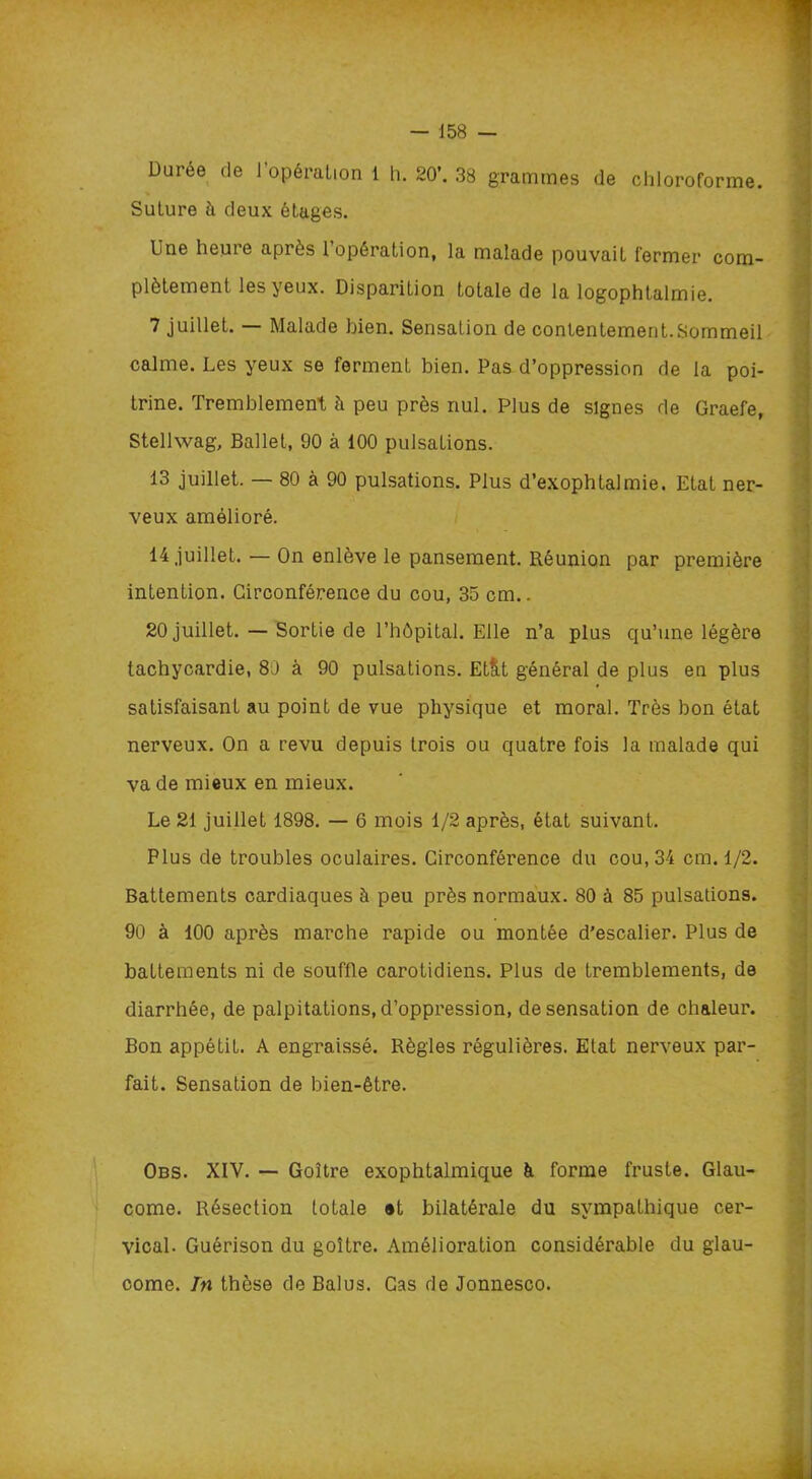 Durée de 1 opération 1 h. 20’. 38 grammes de chloroforme. Suture à deux étages. Une heure après 1 opération, la malade pouvait fermer com- plètement les yeux. Disparition totale de la logophtalmie. 7 juillet. — Malade bien. Sensation de contentement.Sommeil calme. Les yeux se ferment bien. Pas d’oppression de la poi- trine. Tremblement à peu près nul. Plus de signes de Graefe, Stellwag, Ballet, 90 à 100 pulsations. 13 juillet. — 80 à 90 pulsations. Plus d’exophtalmie. Etat ner- veux amélioré. 14 juillet. — On enlève le pansement. Réunion par première intention. Circonférence du cou, 35 cm.. 20 juillet. — Sortie de l’hôpital. Elle n’a plus qu’une légère tachycardie, 80 à 90 pulsations. EtlLt général de plus en plus satisfaisant au point de vue physique et moral. Très bon état nerveux. On a revu depuis trois ou quatre fois la malade qui va de mieux en mieux. Le 21 juillet 1898. — 6 mois 1/2 après, état suivant. Plus de troubles oculaires. Circonférence du cou, 34 cm. 1/2. Battements cardiaques à peu près normaux. 80 à 85 pulsations. 90 à 100 après marche rapide ou montée d’escalier. Plus de battements ni de souffle carotidiens. Plus de tremblements, de diarrhée, de palpitations, d’oppression, de sensation de chaleur. Bon appétit. A engraissé. Règles régulières. Etat nerveux par- fait. Sensation de bien-être. Obs. XIV. — Goitre exophtalmique à forme fruste. Glau- come. Résection totale «t bilatérale du sympathique cer- vical. Guérison du goitre. Amélioration considérable du glau- come. Tn thèse de Balus. Cas de Jonnesco.