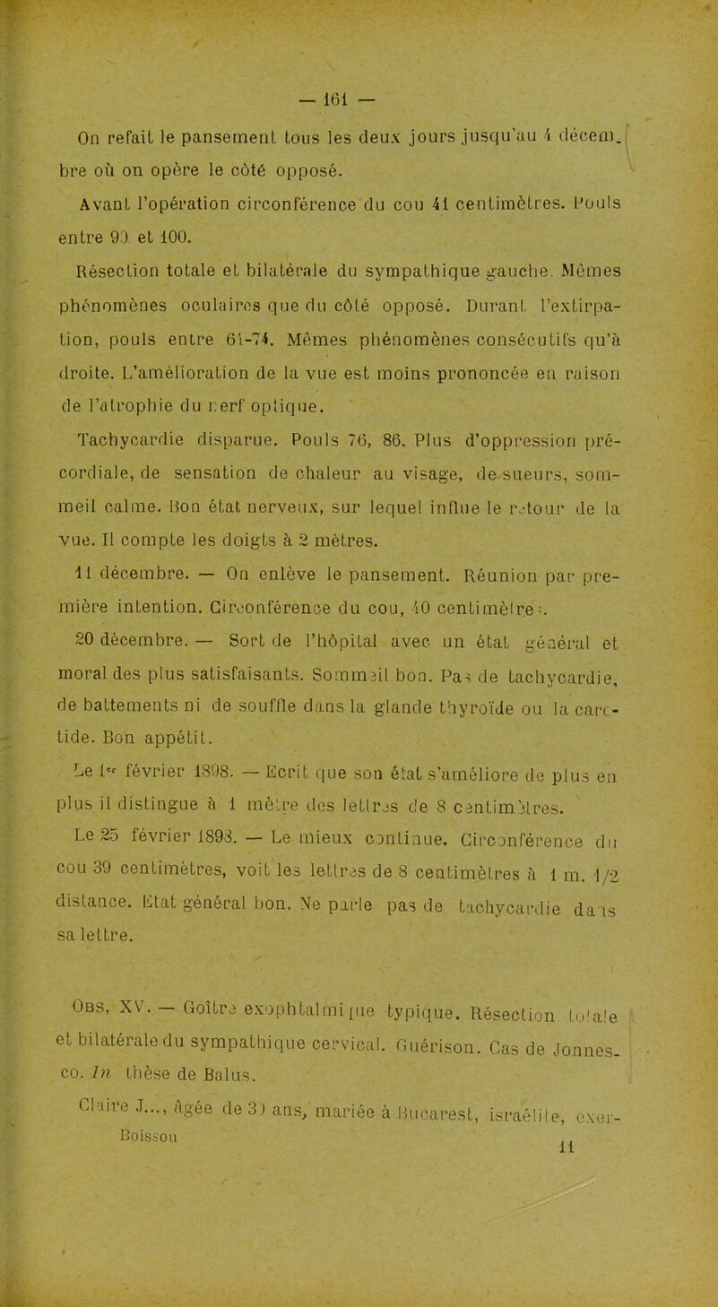 On refait le pansement tous les deux jours jusqu’au 4 décem. bre où on opère le côté opposé. Avant l’opération circonférence du cou 41 centimètres. Pouls entre 93 et 100. Résection totale et bilatérale du sympathique gauche. Mêmes phénomènes oculaires que du côté opposé. Durant l’extirpa- tion, pouls entre 6i-74. Mômes phénomènes consécutifs qu’à droite. L’amélioration de la vue est moins prononcée eu raison de l’atrophie du i:erf optique. Tachycardie disparue. Pouls 76, 86. Plus d’oppression pré- cordiale, de sensation de chaleur au visage, de sueurs, som- meil calme. Bon état nerveux, sur lequel influe le retour de la vue. Il compte les doigts à 2 mètres. 11 décembre. — On enlève le pansement. Réunion par pre- mière intention. Circonférence du cou, 40 centimètre;. 20 décembre. — Sort de l’hôpital avec un état général et moral des plus satisfaisants. Sommeil bon. Pas de tachycardie, de battements ni de souffle dans la glande thyroïde ou la carc- tide. Bon appétit. Le i« février 1898. — Ecrit que son état s'améliore de plus en plus il distingue à 1 mètre des lettres de 8 centimètres. Le 25 février 1898. — Le mieux continue. Circonférence du cou 39 centimètres, voit les lettres de 8 centimètres à l m. 1/2 distance. Etat général bon. Ne parle pas de tachycardie dans sa lettre. Obs, XV. — Goitre exophtalmipie typique. Résection totale et bilatérale du sympathique cervical. Guérison. Cas de Jonnes. co. In thèse de Balus. Claire J..., icgée de 3 ) ans, mariée à Bucarest, israélite, exer- Boissou il