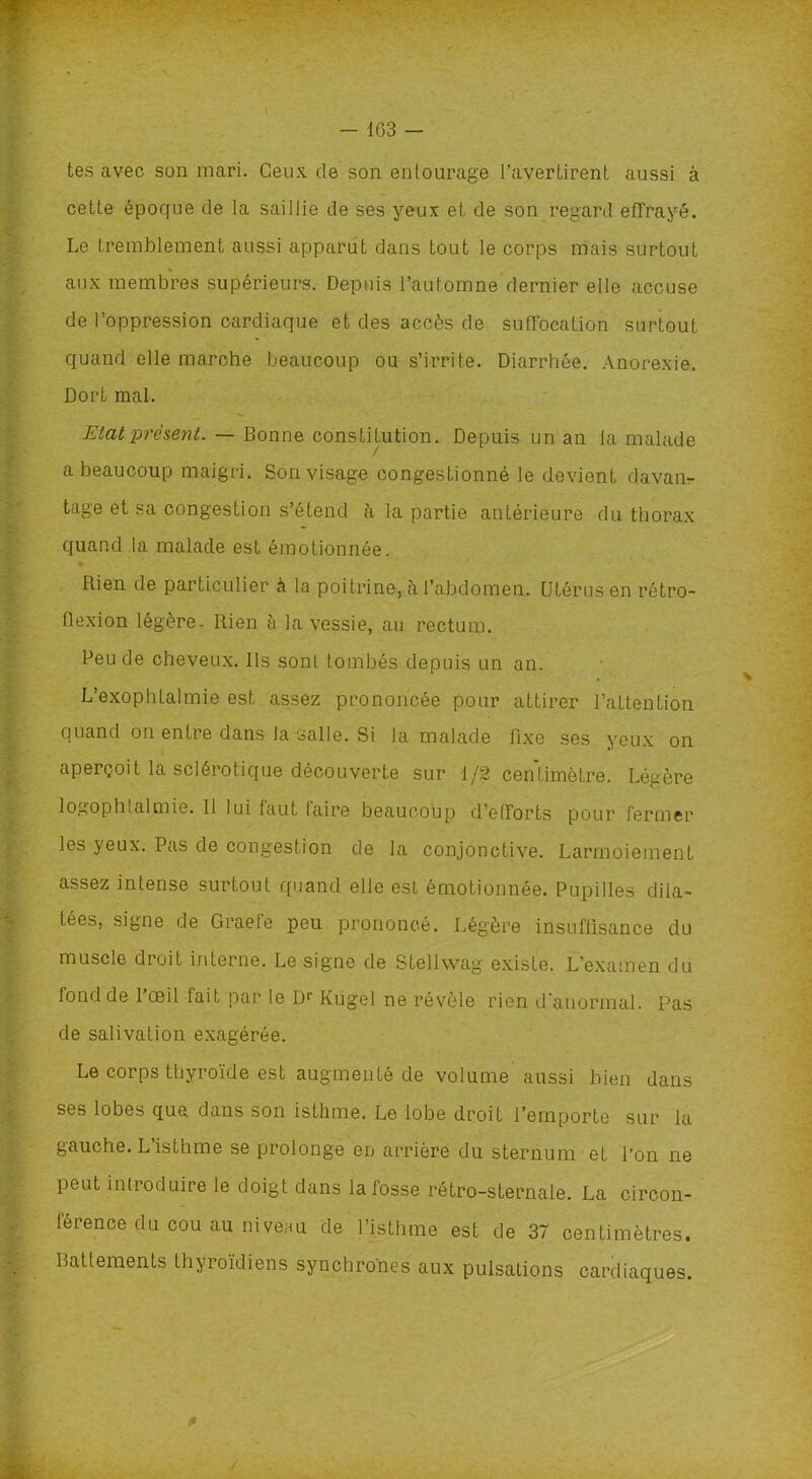 - 163 - tes avec son mari. Ceux de son entourage l’avertirent aussi à cette époque de la saillie de ses yeux et de son regard effrayé. Le tremblement aussi apparut dans tout le corps mais surtout aux membres supérieurs. Depuis l’automne dernier elle accuse de l’oppression cardiaque et des accès de suffocation surtout quand elle marche beaucoup ou s’irrite. Diarrhée. Anorexie. Dort mal. Etat présent. — Bonne constitution. Depuis un an la malade a beaucoup maigri. Sou visage congestionné le devient davam- tage et sa congestion s’étend à la partie antérieure du thorax quand la malade est émotionnée. Rien de particulier à la poitrine, à l’abdomen. Utérus en rétro- flexion légère- Rien à la vessie, au rectum. Peu de cheveux. Ils sont tombés depuis un an. L’exophtalmie est assez prononcée pour attirer l’attention quand on entre dans Ja salle. Si la malade fixe ses yeux on aperçoit la sclérotique découverte sur 1/2 centimètre. Légère logophtalmie. Il lui faut faire beaucoup d’efforts pour fermer les yeux. Pas de congestion de la conjonctive. Larmoiement assez intense surtout quand elle est émotionnée. Pupilles dila- tées, signe de Graefe peu prononcé. Légère insuffisance du muscle droit interne. Le signe de Stellwag existe. L’examen du fond de lœil tait par le Dr Kugel ne révèle rien d’anormal. Pas de salivation exagérée. Le corps thyroïde est augmenté de volume aussi bien dans ses lobes que dans son isthme. Le lobe droit l’emporte sur la gauche. L’isthme se prolonge en arrière du sternum eL l'on ne peut introduire le doigt dans la fosse rétro-sternale. La circon- férence du cou au niveau de l’isthme est de 37 centimètres. Battements thyroïdiens synchrones aux pulsations cardiaques.