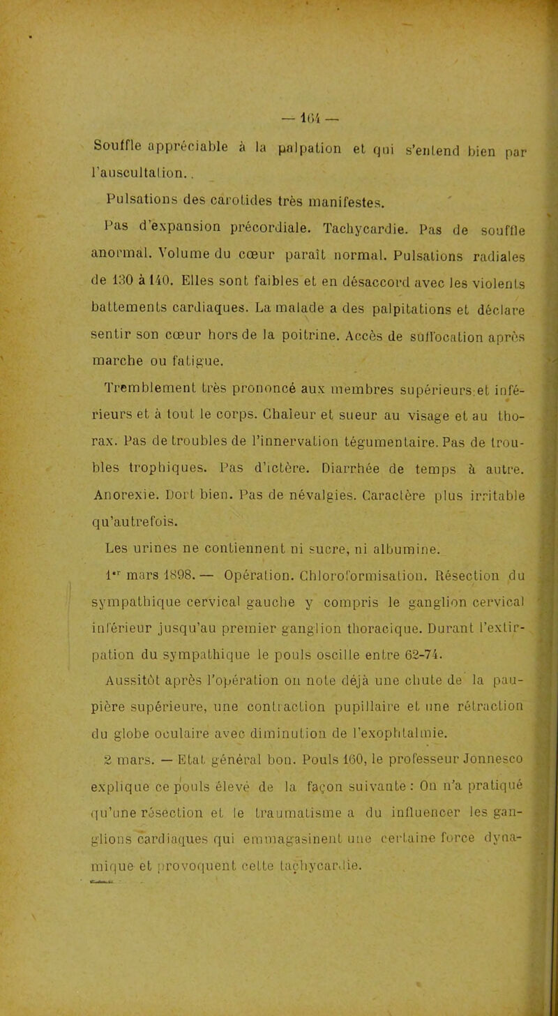 — 1(34 — Souffle appréciable à la palpation et qui s’entend bien par l’auscultalion.. Pulsations des carotides très manifestes. Pas d’expansion précordiale. Tachycardie. Pas de souffle anormal. Volume du cœur paraît normal. Pulsations radiales de 130 à 140. Elles sont faibles et en désaccord avec les violents battements cardiaques. La malade a des palpitations et déclare sentir son cœur hors de la poitrine. Accès de suffocation après marche ou fatigue. Tremblement très prononcé aux membres supérieurs et infé- rieurs et à tout le corps. Chaleur et sueur au visage et au tho- rax. Pas de troubles de l’innervation tégumentaire. Pas de trou- bles trophiques. Pas d’ictère. Diarrhée de temps à autre. Anorexie. Dort bien. Pas de névalgies. Caractère plus irritable qu’autrefois. Les urines ne contiennent ni sucre, ni albumine. l*r mars 1898.— Opération. Chloroformisation. Résection du sympathique cervical gauche y compris le ganglion cervical inférieur jusqu’au premier ganglion thoracique. Durant l’exLir- pation du sympathique le pouls oscille entre 62-74. Aussitôt après l’opération on note déjà une chute de la pau- pière supérieure, une contraction pupillaire et une rétraction du globe oculaire avec diminution de l’exophtalmie. 2 mars. — Etat général bon. Pouls 160, le professeur Jonnesco explique ce pouls élevé de la façon suivante : On n’a pratiqué qu’une résection et le traumatisme a du influencer les gan- j glions cardiaques qui emmagasinent une certaine force dyna- j mique et provoquent cette tachycardie.