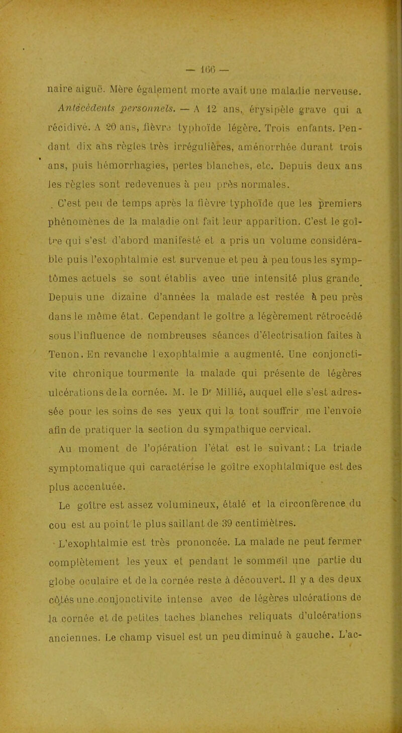 — 166 — naire aiguë. Mère également morte avait une maladie nerveuse. Antécédents personnels. — A 12 ans, érysipèle grave qui a récidivé. A 20 ans, fièvre typhoïde légère. Trois enfants. Fen- dant, dix ans règles très irrégulières, aménorrhée durant trois ans, puis hémorrhagies, pertes blanches, etc. Depuis deux ans les règles sont redevenues à peu près normales. C’est peu de temps après la fièvre typhoïde que les premiers phénomènes de la maladie ont fait leur apparition. C’est le goi- tre qui s’est d’abord manifesté et a pris un volume considéra- ble puis l’exophtalmie est survenue et peu à peu tous les symp- tômes actuels se sont établis avec une intensité plus grande Depuis une dizaine d’années la malade est restée è peu près dans le même état. Cependant le goitre a légèrement rétrocédé sous l’influence de nombreuses séances d'électrisation faites ii Tenon. En revanche 1 exophtalmie a augmenté. Une conjoncti- vite chronique tourmente la malade qui présente de légères ulcérations de la cornée. M. le Dr Millié, auquel elle s’est adres- sée pour les soins de ses yeux qui la tont souffrir me l’envoie afin de pratiquer la section du sympathique cervical. Au moment de l’opération l’état est le suivant; La triade symptomatique qui caractérise le goitre exophtalmique est des plus accentuée. Le goitre est assez volumineux, étalé et la circonférence du cou est au point le plus saillant de 39 centimètres. L’exophtalmie est très prononcée. La malade ne peut fermer complètement les yeux et pendant le sommeil une partie du globe oculaire et de la cornée reste à découvert. 11 y a des deux cô^tés une.conjonctivite intense avec de légères ulcérations de la cornée et de petites taches blanches reliquats d’ulcérations