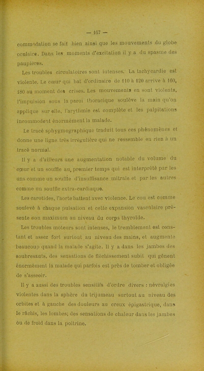 commodation se fait bien ainsi que les mouvements du globe oculaire. Dans les moments d’excitation il y a du spasme des paupières. Les troubles circulatoires sont intenses. La tachycardie est violente. Le cœur qui bat d’ordinaire de 110 h 120 arrive h 160, 180 au moment des crises. Les mouvements en sont violents, l’impulsion sous la paroi thoracique soulève la main qu on applique sur elle, l’arythmie est complète et les palpitations incommodent énormément la malade. Le tracé sphygmographique traduit tous ces phénomènes et donne une ligne, très irrégulière qui ne ressemble en rien a un tracé normal. Il y a d’ailleurs une augmentation notable du volume du cœur et un souffle au, premier temps qui est interprété par les uns comme un souffle d’insuffisance mitrale et par les autres comme un souffle extra-cardiaque. Les carotides, l’aorte battent avec violence. Le cou est comme soulevé à chaque pulsation et cette expansion vasculaire pré- sente -son maximum au niveau du corps thyroïde. Les troubles moteurs sont intenses, le tremblement est cons- tant et assez fort surtout au niveau des mains, et augmente beaucoup quand la malade s’agite. Il y a dans les jambes des soubresauts, des sensations de fléchissement subit qui gênent énormément la malade qui parfois est près de tomber et obligée de s’asseoir. 11 y a aussi des troubles sensitifs d’ordre divers : névralgies violentes dans la sphère du trijumeau surtout au niveau des orbites et à gauche des douleurs au creux épigastrique, dans le rachis, les lombes; des sensations de chaleur dans les jambes ou de froid dans la poitrine.