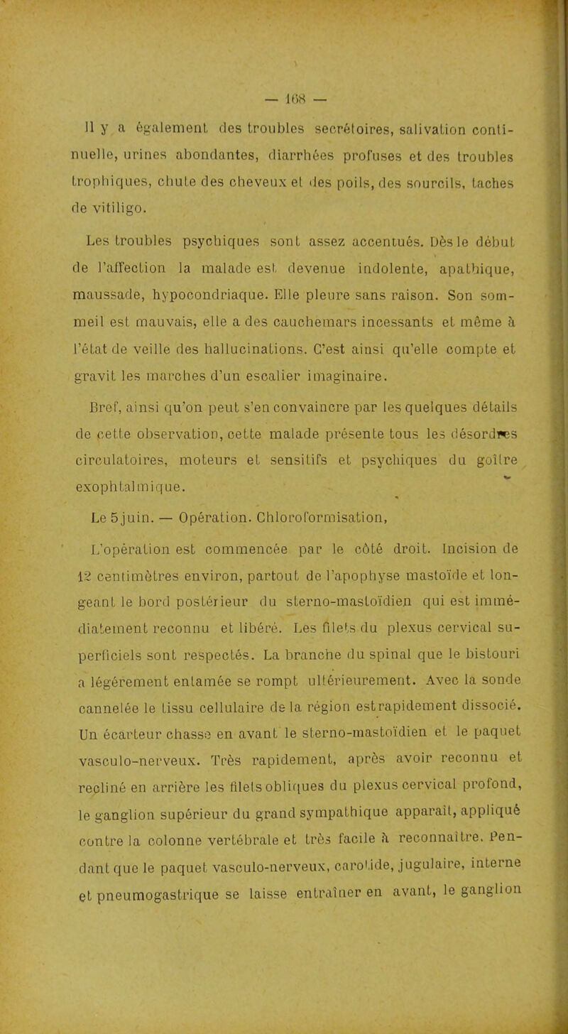 — 108 — Il y a également des troubles secrétoires, salivation conti- nuelle, urines abondantes, diarrhées profuses et des troubles trophiques, chute des cheveux et «les poils, des sourcils, taches de vitiligo. Les troubles psychiques sont assez accentués. Dès le début de l’affection la malade est devenue indolente, apathique, maussade, hypocondriaque. Elle pleure sans raison. Son som- meil est mauvais, elle a des cauchemars incessants et même à l’état de veille des hallucinations. C’est ainsi qu’elle compte et gravit les marches d’un escalier imaginaire. Bref, ainsi qu’on peut s’en convaincre par les quelques détails de cette observation, cette malade présente tous les désordres circulatoires, moteurs et sensitifs et psychiques du goitre exophtalmique. Le 5juin. — Opération. Chloroformisation, L’opération est commencée par le côté droit. Incision de 12 centimètres environ, partout de l’apophyse mastoïde et lon- geanL le bord postérieur du sterno-mastoïdien qui est immé- diatement reconnu et libéré. Les filets du plexus cervical su- perficiels sont respectés. La branche du spinal que le bistouri a légèrement entamée se rompt ultérieurement. Avec la sonde cannelée le tissu cellulaire de la région estrapidement dissocié. Un écarteur chasse en avant le sterno-mastoïdien et le paquet vasculo-nerveux. Très rapidement, après avoir reconnu et récliné en arrière les filets obliques du plexus cervical profond, le ganglion supérieur du grand sympathique apparait, appliqué contre la colonne vertébrale et très facile h reconnaître. Pen- dant que le paquet vasculo-nerveux, carotide, jugulaire, interne et pneumogastrique se laisse entraîner en avant, le ganglion