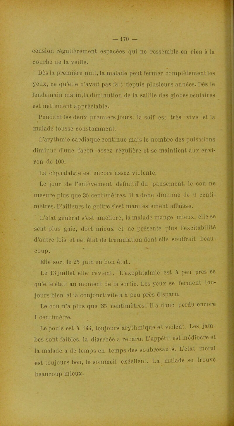 cension régulièrement espacées qui ne ressemble en rien à la courbe de la veille. Dès la première nuil, la malade peut fermer complètementles yeux, ce qu’elle n’avait pas fait depuis plusieurs années. Dès le lendemain matin,la diminution de la saillie des globes oculaires est nettement appréciable. Pendant les deux premiers jours, la soif est très vive et la » , malade tousse constamment. L’arythmie cardiaque continue mais le nombre des pulsations diminue d’une façon assez régulière et se maintient aux envi- ron de 100. La céphalalgie est encore assez violente. Le jour de l’enlèvement définitif du pansement, le cou ne mesure plus que 30 centimètres. Il a donc diminué de 6 centi- mètres. D’ailleurs le goitre s’est manifestement affaissé. L’état général s’est amélioré, la malade mange mieux, elle se sent plus gaie, dort mieux et ne présente plus l’excitabilité d’autre fois et cet état de trémulation dont elle souffrait beau- coup. Elle sort le 25 juin en bon état. Le 13juillet elle revient. L’exophtalmie est à peu près ce qu’elle était au moment de la sorlie. Les yeux se ferment tou- jours bien et la conjonctivite a à peu près disparu. Le cou n’a plus que 35 centimètres. lia donc perdu encore 1 centimètre. Le pouls est ii 141, toujours arythmique et violent. Les jam- bes sont faibles, la diarrhée a reparu. L’appétit est médiocre et la malade, a de temps en temps des soubresauts. Létat moral est toujours bon, le sommeil excellent. La malade se trouve beaucoup mieux.