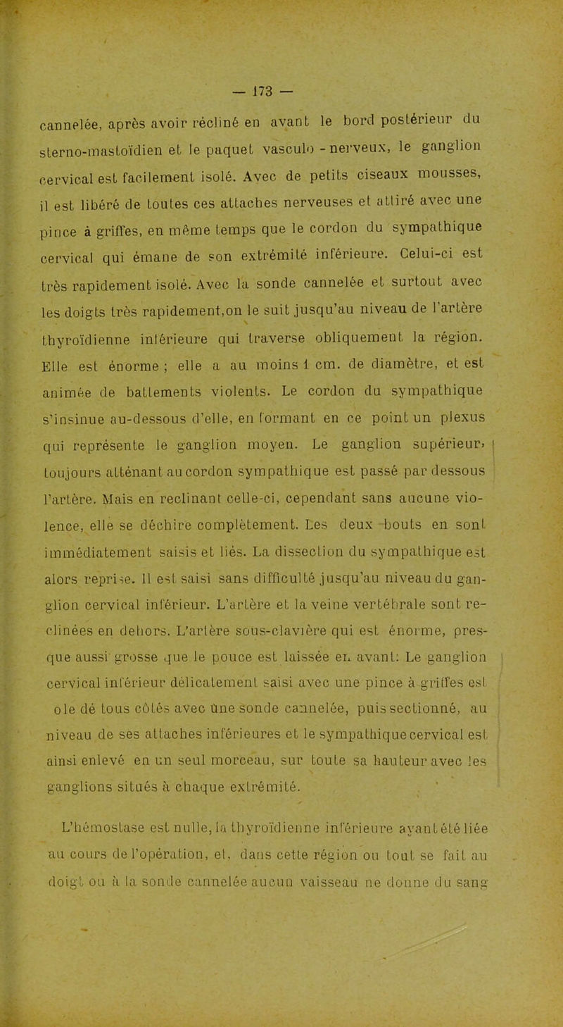 / — 173 — cannelée, après avoir récliné en avant le bord posteiieui du slerno-mastoïdien et le paquet vasculo - nerveux, le ganglion cervical est facilement isolé. Avec de petits ciseaux mousses, il est libéré de toutes ces attaches nerveuses et attiré avec une pince à griffes, en même temps que le cordon du sympathique cervical qui émane de son extrémité inférieure. Celui-ci est très rapidement isolé. Avec la sonde cannelée et surtout avec les doigts très rapidement,on le suit jusqu’au niveau de l'artère thyroïdienne inférieure qui traverse obliquement la région. Elle est énorme ; elle a au moins 1 cm. de diamètre, et est animée de battements violents. Le cordon du sympathique s’insinue au-dessous d’elle, en formant en ce point un plexus qui représente le ganglion moyen. Le ganglion supérieur» j toujours atténant au cordon sympathique est passé par dessous l’artère. Mais en réclinant celle-ci, cependant sans aucune vio- lence, elle se déchire complètement. Les deux bouts en sont immédiatement saisis et liés. La dissection du sympathique est alors reprise. 11 esl saisi sans difficulté jusqu’au niveau du gan- glion cervical inférieur. L’artère et la veine vertébrale sont ré- clinées en dehors. L’artère sous-clavière qui est énorme, pres- que aussi'grosse que le pouce est laissée en avant: Le ganglion cervical inférieur délicatement saisi avec une pince à griffes est oie dé tous cotés avec une sonde cannelée, puis sectionné, au niveau de ses attaches inférieures et le sympathique cervical est ainsi enlevé en un seul morceau, sur toute sa hauteur avec les ganglions situés à chaque extrémité. ✓ L’hémostase est nulle, la thyroïdienne inférieure ayantétéliée au cours de l’opération, et. dans cette région ou tout se fait au doigt ou à la sonde cannelée aucun vaisseau ne donne du sang