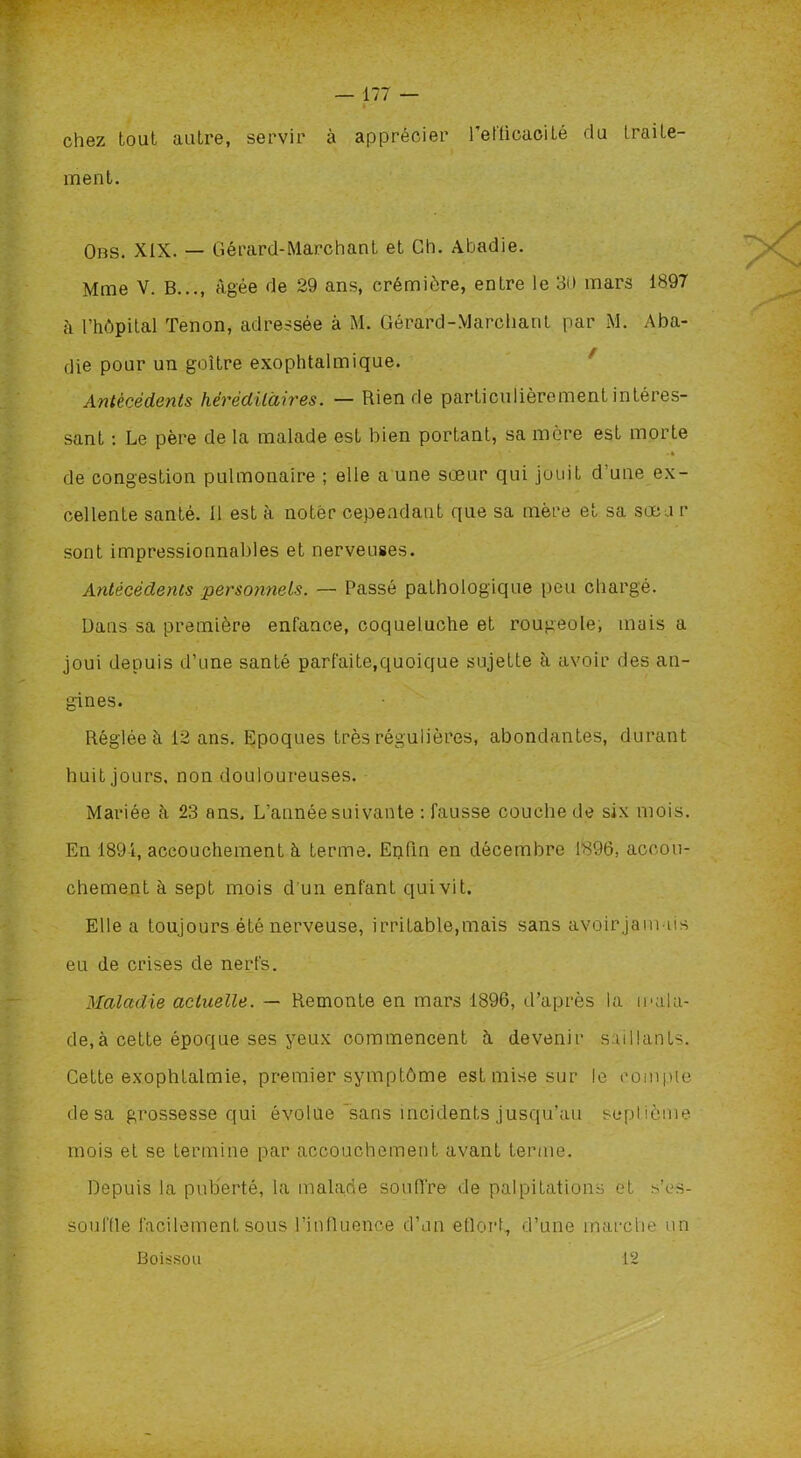 chez tout autre, servir à apprécier l'efficacité du traite- ment. Obs. XIX. — Gérard-Marchant et Ch. Abadie. Mme V. B..., âgée de 29 ans, crémière, entre le 30 mars 1897 à l’hôpital Tenon, adressée à M. Gérard-Marchant par M. Aba- die pour un goitre exophtalmique. Antécédents héréditaires. — Rien de particulièrement intéres- sant : Le père de la malade est bien portant, sa mère est morte • • de congestion pulmonaire ; elle a une sœur qui jouit d'une ex- cellente santé. Il est à noter cependant que sa mère et sa sœu r sont impressionnables et nerveuses. Antécédents perscninels. — Passé pathologique peu chargé. Dans sa première enfance, coqueluche et rougeole, mais a joui depuis d’une santé parfaite,quoique sujette à avoir des an- gines. Réglée à 12 ans. Epoques très régulières, abondantes, durant huit jours, non douloureuses. Mariée à 23 ans. L’année suivante : fausse couche de six mois. En 1894, accouchement à terme. Enfin en décembre 1896. accou- chement à sept mois d'un enfant qui vit. Elle a toujours été nerveuse, irritable,mais sans avoirjamiis eu de crises de nerfs. Maladie actuelle. — Remonte en mars 1896, d’après la mala- de, à cette époque ses yeux commencent à devenir saillants. Cette exophtalmie, premier symptôme est mise sur le compte de sa grossesse qui évolue'sans incidents jusqu’au sepl ième- mois et se termine par accouchement avant terme. Depuis la puberté, la malade soufi're de palpitations et s’es- souffle facilement sous l’inlluence d’un etlort, d’une marche un Boisson 12