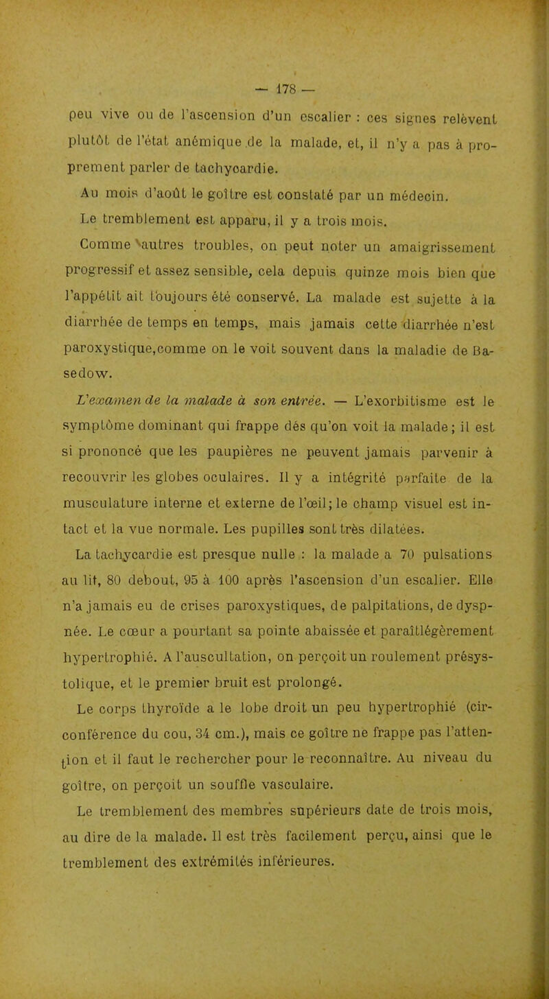 peu vive ou de 1 ascension d’un escalier : ces signes relèvent plutôt de l’état anémique.de la malade, et, il n’y a pas à pro- prement parler de tachyoardie. Au mois d’août le goitre est constaLé par un médecin. Le tremblement est apparu, il y a trois mois. Comme Vautres troubles, on peut noter un amaigrissement progressif et assez sensible, cela depuis quinze mois bien que l’appétit ait toujours été conservé. La malade est sujette à la •• • diarrhée de temps en temps, mais jamais cette diarrhée n’est paroxystique,comme on le voit souvent dans la maladie de Ba- sedow. L'examen cle la malade à son entrée. — L’exorbitisme est le symptôme dominant qui frappe dés qu’on voit la malade; il est si prononcé que les paupières ne peuvent jamais parvenir à recouvrir les globes oculaires. 11 y a intégrité parfaite de la musculature interne et externe de l’œil; le champ visuel est in- tact et la vue normale. Les pupilles sont très dilatées. La tachycardie est presque nulle : la malade a 70 pulsations au lit, 80 debout, 95 à 100 après l’ascension d’un escalier. Elle n’a jamais eu de crises paroxystiques, de palpitations, de dysp- née. Le cœur a pourtant sa pointe abaissée et paraîtlégèrement hypertrophié. A l’auscultation, on perçoit un roulement présys- tolique, et le premier bruit est prolongé. Le corps thyroïde a le lobe droit un peu hypertrophié (cir- conférence du cou, 34 cm.), mais ce goitre ne frappe pas l’atten- tion et il faut le rechercher pour le reconnaître. Au niveau du goitre, on perçoit un souffle vasculaire. Le tremblement des membres supérieurs date de trois mois, au dire de la malade. Il est très facilement perçu, ainsi que le tremblement des extrémités inférieures.