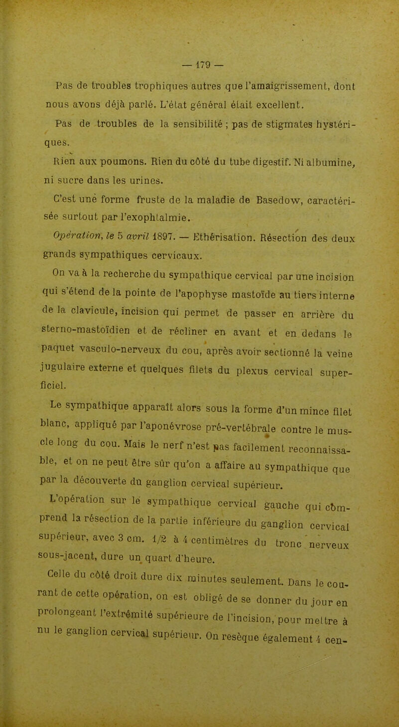Pas de troubles trophiques autres que l’amaigrissement, dont nous avons déjà parlé. L’état général était excellent. Pas de troubles de la sensibilité; pas de stigmates hystéri- ques. Rien aux poumons. Rien du côté du tube digestif. Ni albumine, ni sucre dans les urines. C’est une forme fruste de la maladie de Basedow, caractéri- sée surtout par l’exophtalmie. Opération, le 5 avril 1897. — Ethérisation. Résection des deux grands sympathiques cervicaux. On va à la recherche du sympathique cervical par une incision qui s’étend de la pointe de l’apophyse mastoïde au tiers interne de la clavicule, incision qui permet de passer en arrière du sterno-mastoïdien et de récliner en avant et en dedans le paquet vasculo-nerveux du cou, après avoir sectionné la veine jugulaire externe et quelques filets du plexus cervical super- ficiel. Le sympathique apparaît alors sous la forme d’un mince filet blanc, appliqué par l’aponévrose pré-vertébrale contre le mus- cle long du cou. Mais le nerf n’est pas facilement reconnaissa- ble, et on ne peut être sûr qu’on a affaire ail sympathique que par la découverte du ganglion cervical supérieur. L’opération sur le sympathique cervical gauche qui cbm- prend la resection de la parLie inférieure du ganglion cervical supérieur, avec 3 cm. 1/2 à 4 centimètres du tronc 'nerveux sous-jacent, dure un quart d’heure. Celle du côlé droit dure dix minutes seulement. Dans le cou- rant de cette opération, on est obligé de se donner du jour en prolongeant l'extrémité supérieure de l'incision, pour mettre à nu le ganglion cervical supérieur. On resèque également 4 cen-