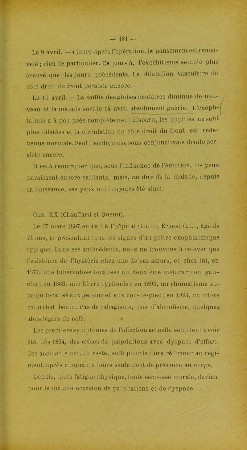 Le 9 avril. —4 jours après l’opération, le pansemenlesL renou- velé; rien de particulier. Ce jour-là, l’exorbilisme semble plus accusé que les jours précédents. La dilatation vasculaire du coté droit du front persiste encore. Le 10 avril. — La saillie desglobes oculaires diminue de nou- veau et la malade sort le 14 avril absolument guérie. L’exoph- talmie a à peu près complètement disparu, les pupilles ne sont plus dilatées et la circulation du côté droit du front est rede- venue normale. Seul l’ecchymose sous-conjonctivale droite per- siste encore. s 11 esta remarquer que, sous l’influence de l’émotion, les yeux paraissent encore saillants, mais, au dire de la malade, depuis sa naissance, ses yeux ont toujours été ainsi. Obs. XX (Chauffard et Quenu). * Le 17 mars 1897,entrait à l’hôpital Cochin Ernest G âgé de 24 ans, et présentant tous les signes d’un goitre exophtalmique typique. Dans ses antécédents, nous ne trouvons à relever que l’e\istence de l’hystérie chez une de'ses sœurs, et qhez lui, en 1374, une tuberculose localisée au deuxième métacarpien gau- che ; en 1883, une lièvre typhoïde ; en 1893, un rhumatisme su- baigu localisé aux genouxet uux cou-de-pied ; eu 1894, un ictère catarrhal bénin. Pas de tabagisme, pas d’alcoolisme, quelques abus légers de café. ■* Les premiers symptômes de l’affection actuelle semblent avoir été, dès 1894, des crises de palpitations avec dyspnée d’effort. Ces accidents ont, du reste, suffi pour le faire réformer au régi- ment, après cinquante jours seulement de présence au corps. Depuis, toute fatigue physique, toute secousse morale, devien pour le malade occasion de palpitations et de dyspnée.