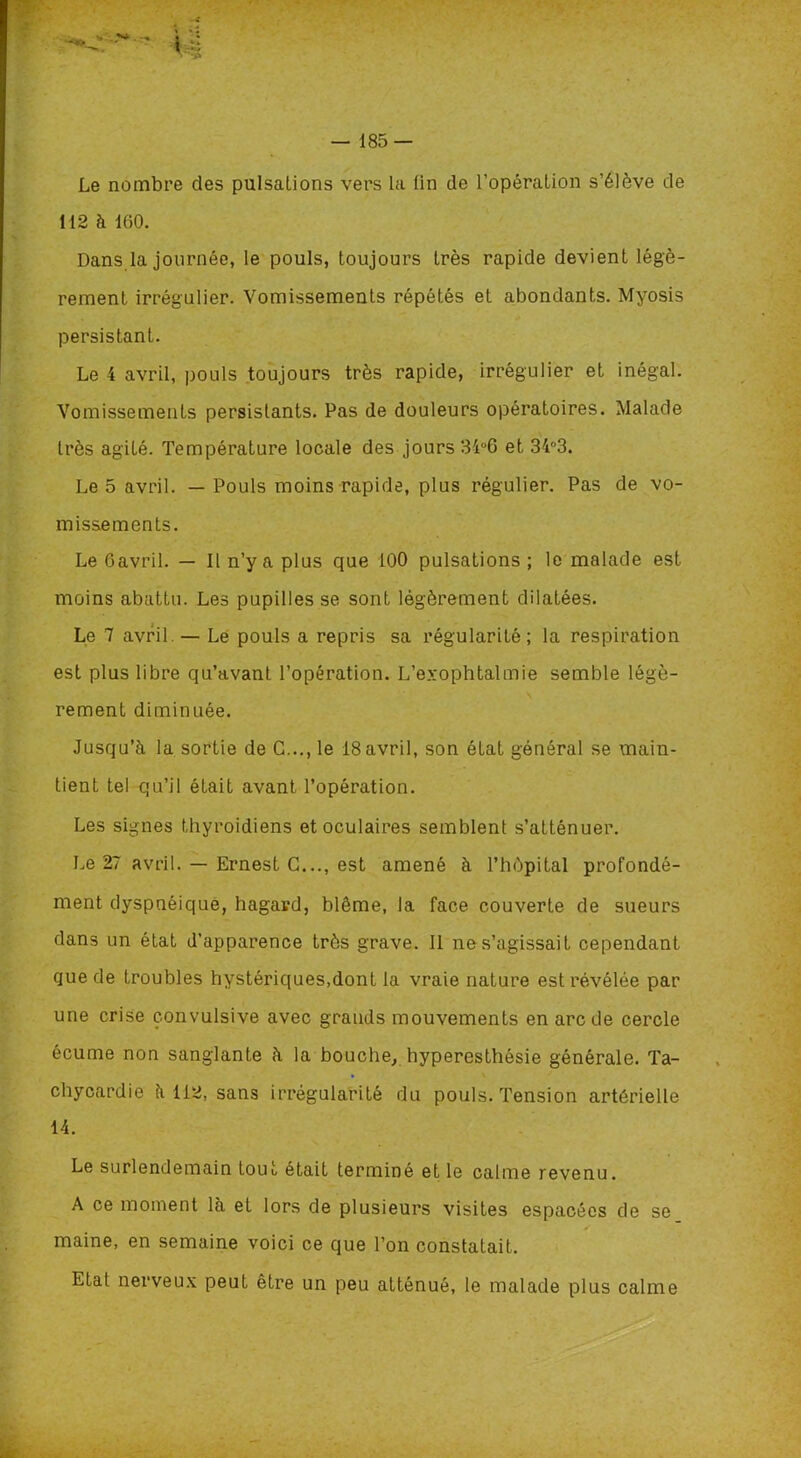 Le nombre des pulsations vers la lin de l’opération s’élève de 112 à 160. Dans la journée, le pouls, toujours très rapide devient légè- rement irrégulier. Vomissements répétés et abondants. Myosis persistant. Le 4 avril, pouls toujours très rapide, irrégulier et inégal. Vomissements persistants. Pas de douleurs opératoires. Malade très agité. Température locale des jours 34°6 et 34°3. Le 5 avril. — Pouls moins rapide, plus régulier. Pas de vo- missements. Le Oavril. — Il n’y a plus que 100 pulsations ; le malade est moins abattu. Les pupilles se sont légèrement dilatées. Le 7 avril. — Le pouls a repris sa régularité; la respiration est plus libre qu’avant l’opération. L’exophtalmie semble légè- rement diminuée. Jusqu’à la sortie de G..., le 18avril, son état général se main- tient tel qu’il était avant l’opération. Les signes thyroïdiens et oculaires semblent s’atténuer. Le 27 avril. — Ernest G..., est amené à l’hôpital profondé- ment dyspnéique, hagard, blême, la face couverte de sueurs dans un état d’apparence très grave. Il ne s’agissait cependant que de troubles hystériques,dont la vraie nature est révélée par une crise convulsive avec grands mouvements en arc de cercle écume non sanglante à la bouche, hyperesthésie générale. Ta- chycardie à 112, sans irrégularité du pouls. Tension artérielle 14. Le surlendemain tout était terminé et le calme revenu. A ce moment là et lors de plusieurs visites espacées de se maine, en semaine voici ce que l’on constatait. Etat nerveux peut être un peu atténué, le malade plus calme
