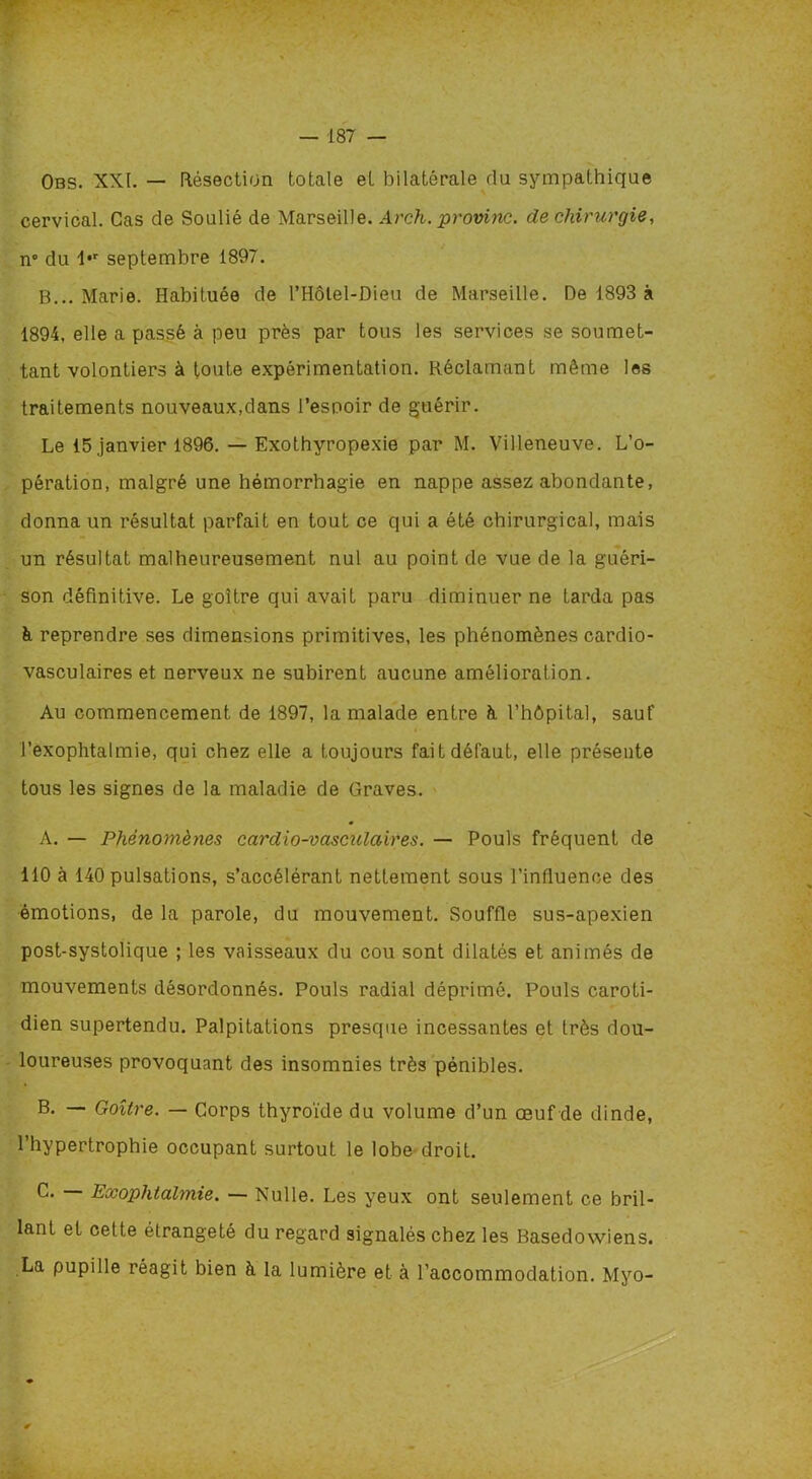 Obs. XXI. — Résection totale et bilatérale du sympathique cervical. Cas de Soulié de Marseille. Arch. provinc. de chirurgie, n° du 1*r septembre 1897. B... Marie. Habituée de l’Hôtel-Dieu de Marseille. De 1893 à 1894, elle a passé à peu près par tous les services se soumet- tant volontiers à toute expérimentation. Réclamant même les traitements nouveaux,dans l’espoir de guérir. Le 15 janvier 1896. — Exothyropexie par M. Villeneuve. L’o- pération, malgré une hémorrhagie en nappe assez abondante, donna un résultat parfait en tout ce qui a été chirurgical, mais un résultat malheureusement nul au point de vue de la guéri- son définitive. Le goitre qui avait paru diminuer ne tarda pas à reprendre ses dimensions primitives, les phénomènes cardio- vasculaires et nerveux ne subirent aucune amélioration. Au commencement de 1897, la malade entre à l’hôpital, sauf l’exophtalmie, qui chez elle a toujours fait défaut, elle présente tous les signes de la maladie de Graves. A. — Phénomènes cardio-vasculaires. — Pouls fréquent de 110 à 140 pulsations, s’accélérant nettement sous l’influence des émotions, de la parole, du mouvement. Souffle sus-apexien post-systolique ; les vaisseaux du cou sont dilatés et animés de mouvements désordonnés. Pouls radial déprimé. Pouls caroti- dien supertendu. Palpitations presque incessantes et très dou- loureuses provoquant des insomnies très pénibles. B. — Goitre. — Corps thyroïde du volume d’un œuf de dinde, 1 hypertrophie occupant surtout le lobe droit. C. Exophtalmie. — Nulle. Les yeux ont seulement ce bril- lant et cette étrangeté du regard signalés chez les Basedowiens. La pupille réagit bien à la lumière et à l’accommodation. Myo-