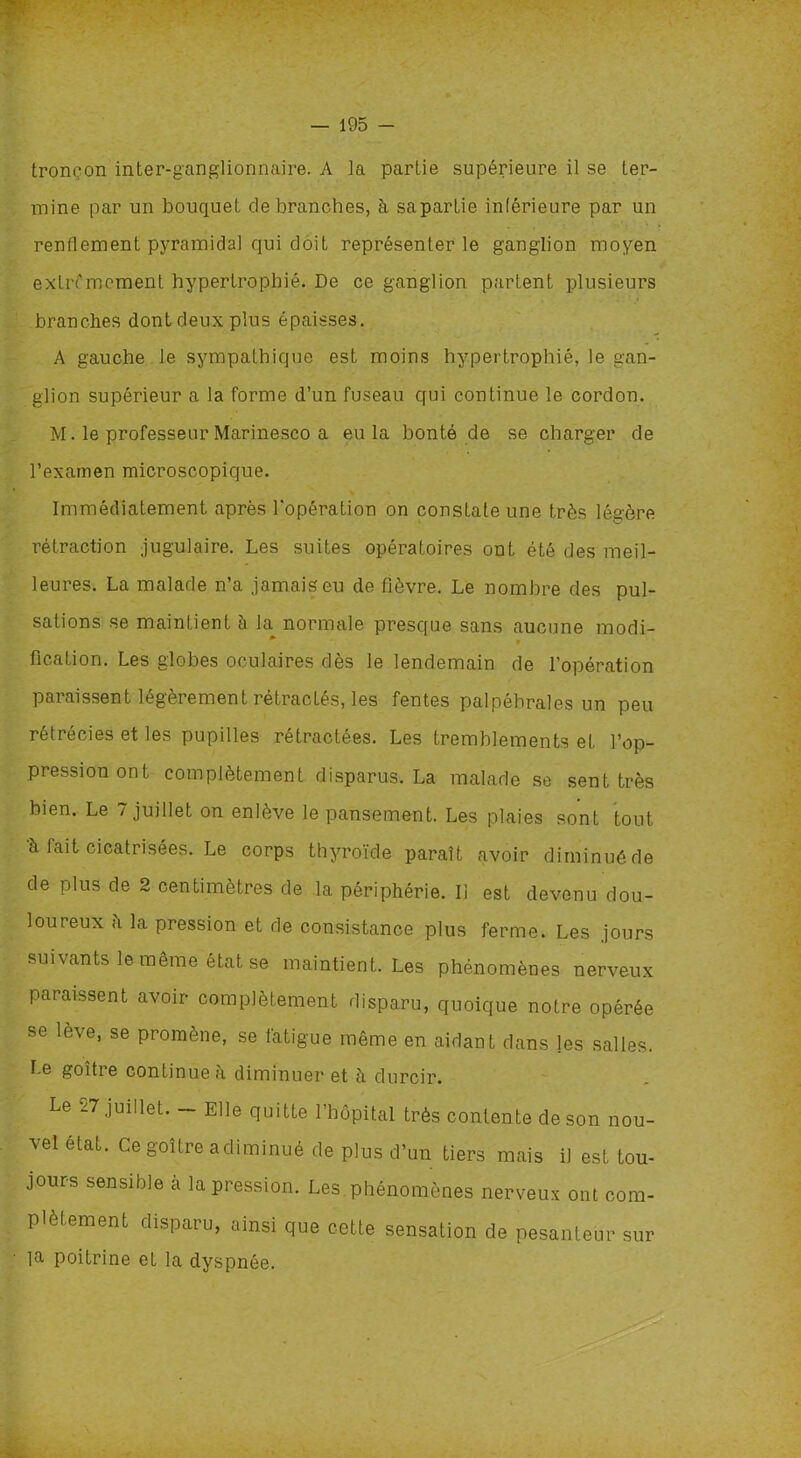 tronçon inter-ganglionnaire. A la partie supérieure il se ter- mine par un bouquet dé branchés, à sapartie inférieure par un renflement pyramidal qui doit représenter le ganglion moyen extrêmement hypertrophié. De ce ganglion partent plusieurs branches dont deux plus épaisses. A gauche le sympathique est moins hypertrophié, le gan- glion supérieur a la forme d’un fuseau qui continue le cordon. M. le professeur Marinesco a eu la bonté de se charger de l’examen microscopique. Immédiatement après l'opération on constate une très légère rétraction jugulaire. Les suites opératoires ont été des meil- leures. La malade n’a jamais eu de fièvre. Le nombre des pul- sations se maintient it la normale presque sans aucune modi- v fication. Les globes oculaires dès le lendemain de l’opération paraissent légèrement rétractés, les fentes palpébrales un peu rétrécies et les pupilles rétractées. Les tremblements et l’op- pression ont complètement disparus. La malade se sent très bien. Le 7 juillet on enlève le pansement. Les plaies sont tout à fait cicatrisées. Le corps thyroïde paraît avoir diminué de de plus de 2 centimètres de la périphérie. Il est devenu dou- loureux h la pression et de consistance plus ferme. Les jours suivants le même état se maintient. Les phénomènes nerveux paraissent avoir complètement disparu, quoique notre opérée se lève, se promène, se fatigue même en aidant dans jes salles. Le goitre continue à diminuer et à durcir. Le J7 juillet. Elle quitte 1 hôpital très contente de son nou- vel état. Ce goitre a diminué de plus d’un tiers mais il est tou- jours sensible a la pression. Les phénomènes nerveux ont com- plètement disparu, ainsi que cette sensation de pesanteur sur la poitrine et la dyspnée.