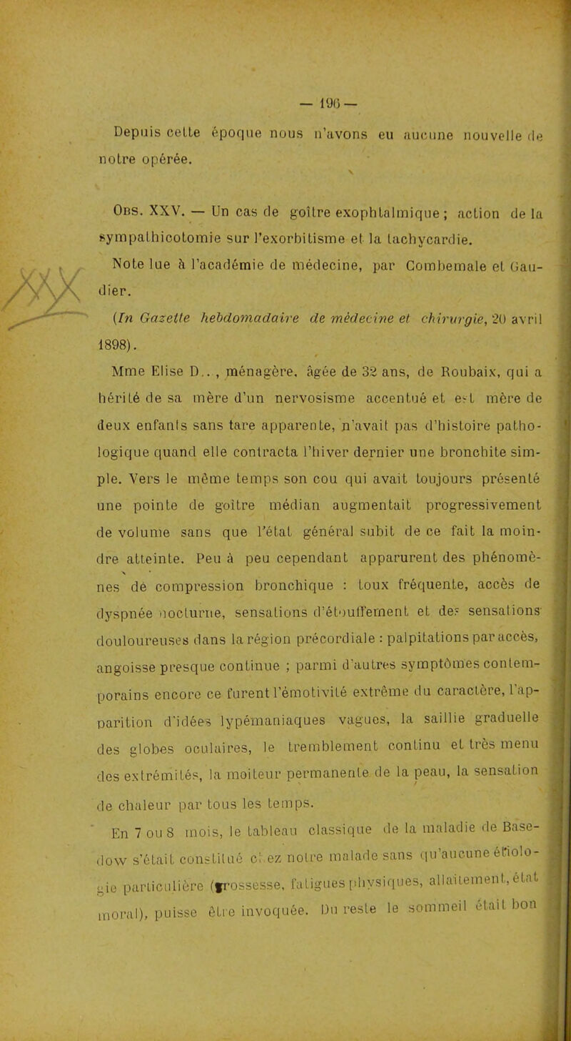 — lü(j — Depuis cotte époque nous n’avons eu aucune nouvelle de notre opérée. Obs. XXV. — Un cas de goitre exophtalmique; action de la sympathicotomie sur l’exorbitisme et la tachycardie. Note lue à l’académie de médecine, par Combemale et Gau- dier. (In Gazette hebdomadaire de médecine et chirurgie, 20 avril 1898). Mme Elise D.. , ménagère, âgée de 32 ans, de Roubaix, qui a hérité de sa mère d’un nervosisme accentué et e-t mère de deux enfants sans tare apparente, n’avait pas d’histoire patho- logique quand elle contracta l’hiver dernier une bronchite sim- ple. Vers le même temps son cou qui avait toujours présenté une pointe de goitre médian augmentait progressivement de volume sans que l’état général subit de ce fait la moin- dre atteinte. Peu à peu cependant apparurent des phénomè- a * nés dé compression bronchique : toux fréquente, accès de dyspnée nocturne, sensations d’étoulïernent et de? sensations- douloureuses dans la région précordiale : palpitations par accès, angoisse presque continue ; parmi d’autres symptômes contem- porains encore ce furent l’émotivité extrême du caractère, l'ap- parition d'idées lypémaniaques vagues, la saillie graduelle des globes oculaires, le tremblement continu et très menu des extrémités, la moiteur permanente de la peau, la sensation de chaleur par tous les temps. En 7 ou 8 mois, le tableau classique de la maladie de Base- dow s’était constitué chez notre malade sans qu’aucune étiolo- gie particulière (frossesse, fatigues physiques, allaitement,, état moral), puisse être invoquée. Bu reste le sommeil était bon