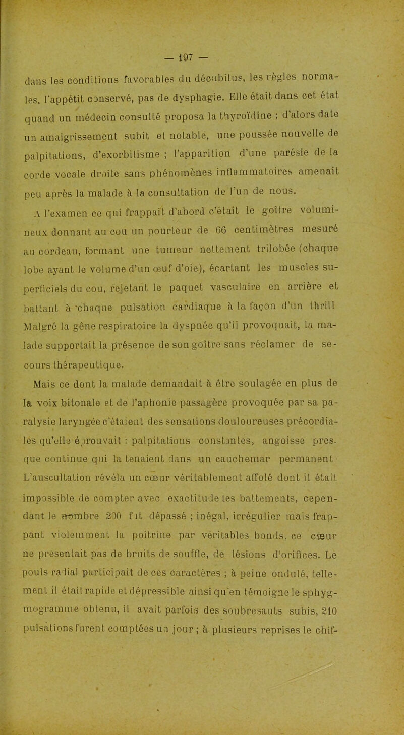 dans les conditions favorables du décubitus, les lègles noi ma- les, l'appétit conservé, pas de dysphagie. Elle était dans cet état quand un médecin consulté proposa la thyroïdine ; d’alors date un amaigrissement subit et notable, une poussée nouvelle de palpitations, d’exorbitisme ; l’apparilion d une parésie de la corde vocale droite sans phénomènes inflammatoires amenait peu après la malade t\ la consultation de l’un de nous. A l’examen ce qui frappait d’abord c’était le goitre volumi- neux donnant au cou un pourteur de 06 centimètres mesuré au cordeau, formant une tumeur nettement trilobée (chaque lobe ayant le volume d’un œuf d’oie), écartant les muscles su- perficiels du cou, rejetant le paquet vasculaire en arrière et battant à 'chaque pulsation cardiaque à la façon d’un tïirill Malgré la gêne respiratoire la dyspnée qu’ii provoquait, la ma- lade supportait la présence de son goitre sans réclamer de se- cours thérapeutique. Mais ce dont la malade demandait à être soulagée en plus de la voix bitonale et de l’aphonie passagère provoquée par sa pa- ralysie laryngée c’étaient des sensations douloureuses précordia- les qu’elle éprouvait : palpitations constantes, angoisse près, que continue qui la tenaient dans un cauchemar permanent- L’auscultation révéla un cœur véritablement affolé dont il était impossible de compter avec exactitude les battements, cepen- dant le nombre 200 fat dépassé ; inégal, irrégulier mais frap- pant violemment la poitrine par véritables bonds, ce cœur ne présentait pas de bruits de souffle, de lésions d’orifices. Le pouls radial participait de ces caractères ; à peine ondulé, telle- ment il était rapide et dépressible ainsi qu'en témoigne le sphyg- mogramme obtenu, il avait parfois des soubresauts subis, 210 pulsations furent comptées un jour ; à plusieurs reprises le ch if-