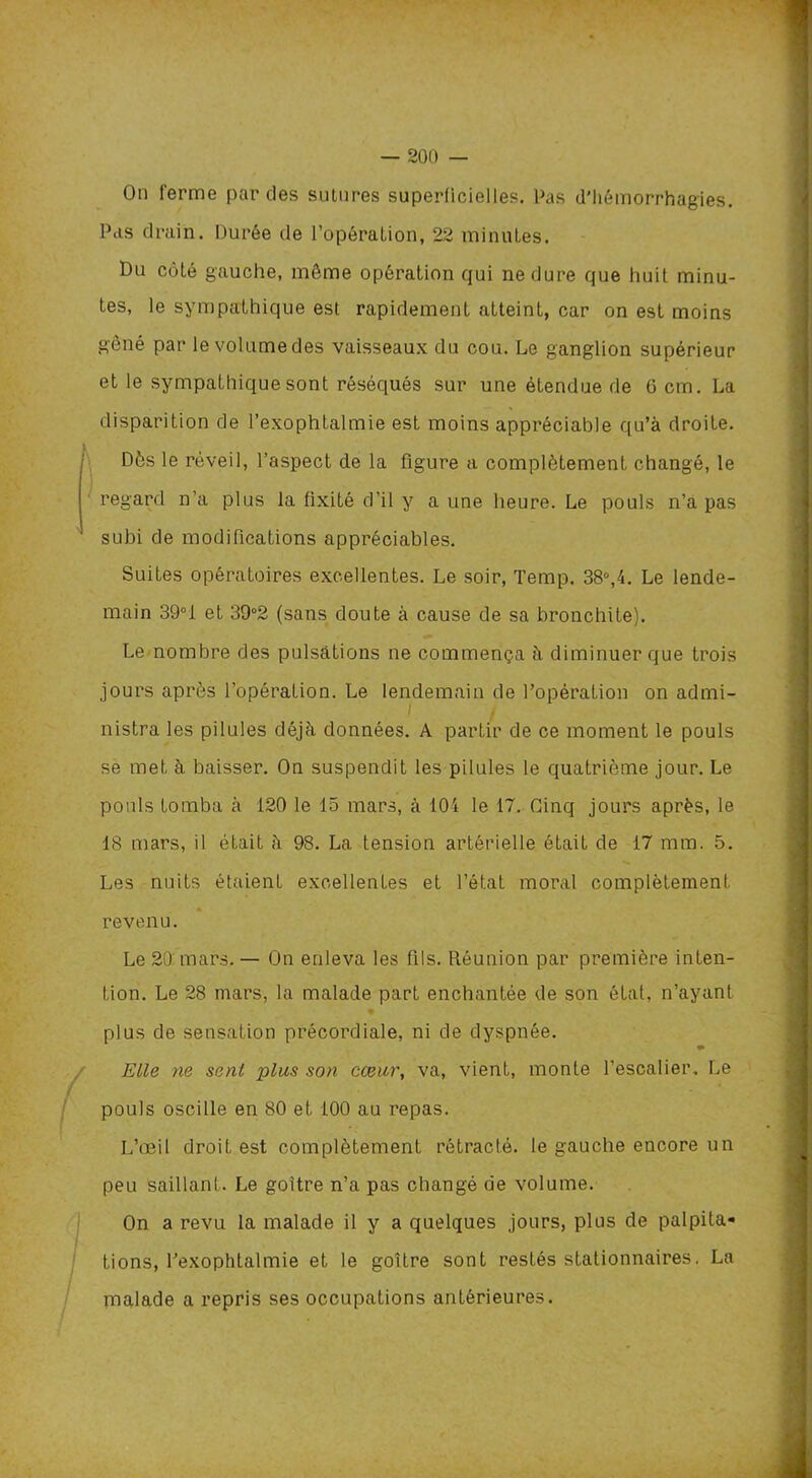 On Terme paroles sutures superficielles. Pas d'hémorrhagies. Pas drain. Durée de l’opération, 22 minutes. Du côté gauche, môme opération cjui ne dure que huit minu- tes, le sympathique est rapidement atteint, car on est moins gêné par le volume des vaisseaux du cou. Le ganglion supérieur et le sympathique sont réséqués sur une étendue de G cm. La disparition de l’exophtalmie est moins appréciable qu’à droite. Dès le réveil, l’aspect de la figure a complètement changé, le regard n’a plus la fixité d’il y a une heure. Le pouls n’a pas subi de modifications appréciables. Suites opératoires excellentes. Le soir, Temp. 38°,4. Le lende- main 39°i et 39°2 (sans doute à cause de sa bronchite). Le nombre des pulsations ne commença à diminuer que trois jours après l’opération. Le lendemain de l’opération on admi- nistra les pilules déjà données. A partir de ce moment le pouls se met à baisser. On suspendit les pilules le quatrième jour. Le pouls tomba à 120 le 15 mars, à 104 le 17. Cinq jours après, le 18 mars, il était à 98. La tension artérielle était de 17 mm. 5. Les nuits étaient excellentes et l’état moral complètement revenu. Le 20 mars. — On enleva les fils. Réunion par première inten- tion. Le 28 mars, la malade part enchantée de son état, n’ayant plus de sensation précordiale, ni de dyspnée. ** Elle ne senl plus son cœur, va, vient, monte l’escalier. Le pouls oscille en 80 et 100 au repas. L’œil droit est complètement rétracté, le gauche encore un peu saillanl. Le goitre n’a pas changé de volume. On a revu la malade il y a quelques jours, plus de palpita- tions, l’exophtalmie et le goitre sont restés stationnaires. La malade a repris ses occupations antérieures.