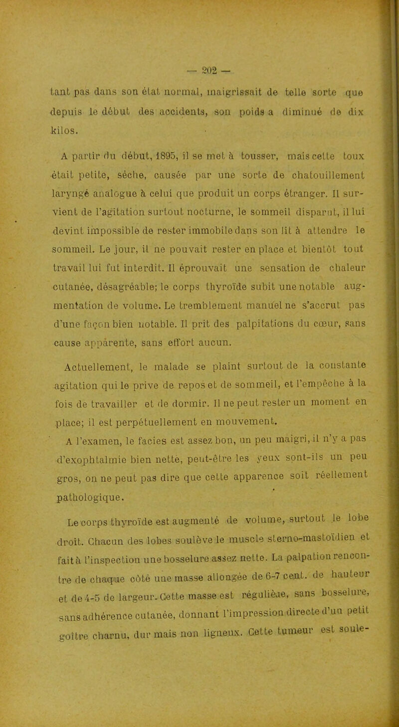 tant pas dans son étal, normal, maigrissait de telle sorte que depuis le début des accidents, son poids a diminué do dix kilos. A partir du début, 1895, il se met à tousser, mais celte toux était petite, sèche, causée par une sorte de chatouillement laryngé analogue à celui que produit un corps étranger. Il sur- vient de l’agitation surtout nocturne, le sommeil disparut, il lui devint impossible de rester immobile dans son lit à attendre le sommeil. Le jour, il ne pouvait rester en place et bientôt tout travail lui fut interdit. Il éprouvait une sensation de chaleur cutanée, désagréable; le corps thyroïde subit une notable aug- mentation de volume. Le tremblement manuel ne s’accrut pas d’une façon bien notable. Il prit des palpitations du cœur, sans cause apparente, sans effort aucun. Actuellement, le malade se plaint surtout de la constante agitation qui le prive de repos et de sommeil, et l’empêche à la fois de travailler et de dormir. Il ne peut rester un moment en place; il est perpétuellement en mouvement. A l’examen, le faciès est assez bon, un peu maigri, il n’y a pas d’exophtalmie bien nette, peut-être les yeux sont-ils un peu gros, on ne peut pas dire que cette apparence soit réellement pathologique. Le corps thyroïde est augmenté de volume, surtout le lobe droit. Chacun des lobes soulève le muscle slerno-mastoïdien et fait à l’inspection une bosselure assez nette. La palpation rencon- tre de chaque côté une masse allongée de 6-7 cent, de hauteur et de 4-5 de largeur. Cette masse est régulièae, sans bosselure, sans adhérence cutanée, donnant l’impression directe d’un petit goitre charnu, dur mais non ligneux. Cette tumeur est soûle-